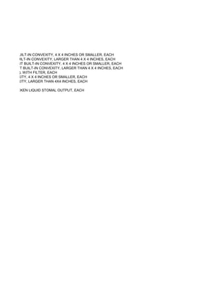 AR, WITH BUILT-IN CONVEXITY, 4 X 4 INCHES OR SMALLER, EACH
AR, WITH BUILT-IN CONVEXITY, LARGER THAN 4 X 4 INCHES, EACH
AR, WITHOUT BUILT-IN CONVEXITY, 4 X 4 INCHES OR SMALLER, EACH
AR, WITHOUT BUILT-IN CONVEXITY, LARGER THAN 4 X 4 INCHES, EACH
CE SYSTEM), WITH FILTER, EACH
 -IN CONVEXITY, 4 X 4 INCHES OR SMALLER, EACH
 -IN CONVEXITY, LARGER THAN 4X4 INCHES, EACH

CH TO THICKEN LIQUID STOMAL OUTPUT, EACH
 