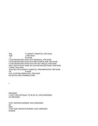 MUL              TI- DENSITY INSERT(S), PER SHOE
             HOE              ), PER SHOE
             ,P               ER SHOE
AY SHOE OR CUSTOM MOLDED SHOE WITH WEDGE(S), PER SHOE
AY SHOE OR CUSTOM MOLDED SHOE WITH METATARSAL BAR, PER SHOE
AY SHOE OR CUSTOM MOLDED SHOE WITH OFF-SET HEEL(S), PER SHOE
F OFF-THE-SHELF DEPTH-INLAY SHOE OR CUSTOM MOLDED SHOE, PER SHOE
 OM MOLDED SHOE, PER SHOE
E (I.E. HEAT GUN) MULTIPLE DENSITY INSERT(S), PREFABRICATED, PER SHOE
             PE               R SHOE
NSITY INSERT(S), CUSTOM-FABRICATED, PER SHOE
UND WARMING DEVICE AND WARMING CARD



Q. IN., EACH




 ESS, EACH DRESSING
6 SQ. IN. BUT LESS THAN OR EQUAL TO 48 SQ. IN., EACH DRESSING
8 SQ. IN., EACH DRESSING


 SQ. IN., WITHOUT ADHESIVE BORDER, EACH DRESSING
 CH DRESSING
EACH DRESSING
 SQ. IN., WITH ANY SIZE ADHESIVE BORDER, EACH DRESSING
ER, EACH DRESSING
 