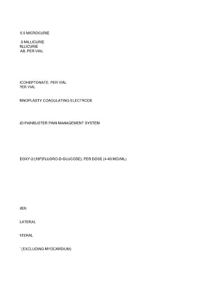 57/58, PER 0.5 MICROCURIE

 LINE, PER 0.5 MILLICURIE
E, PER 0.5 MILLICURIE
ARCITUMOMAB, PER VIAL




SODIUM GLUCOHEPTONATE, PER VIAL
SUCCIMER, PER VIAL


TONGUE SOMNOPLASTY COAGULATING ELECTRODE




SYSTEM, AND PAINBUSTER PAIN MANAGEMENT SYSTEM




 SE F18 (2-DEOXY-2-[18F]FLUORO-D-GLUCOSE), PER DOSE (4-40 MCI/ML)




AST, ABDOMEN


REAST; UNILATERAL


REAST; BILATERAL


AST, CHEST (EXCLUDING MYOCARDIUM)
 
