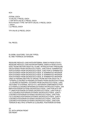 SYSTEM), EACH

 (2 PIECE SYSTEM), EACH
YPE TAP WITH VALVE (1 PIECE), EACH
AUCET-TYPE TAP WITH VALVE (1 PIECE), EACH
ONVEXITY, WITH FAUCET-TYPE TAP WITH VALVE (1 PIECE), EACH
VE (1 PIECE), EACH
 WITH VALVE (2 PIECE), EACH

TYPE TAP WITH VALVE (2 PIECE), EACH




LAR/OCCIPITAL PIECE)




RVICAL BARS (SOMI, GUILFORD, TAYLOR TYPES)
RVICAL BARS, AND THORACIC EXTENSION


CAVITARY PRESSURE REDUCE LOAD INTEVERTEBRAL DISKS W RIGID STAYS /
CAVITARY PRESSURE REDUCE LOAD INTERVERTEBRAL DISKS W RIGID STAYS
STRICTS GROSS TRUNK MOTION SAGITTAL PLANE, INTRACAVITARY PRESSURE
TERIOR APRON,EXTENDS FROM SACROCOCCYGEAL JUNCTION & TERMINATES
LLS,POSTERIOR EXTENDS FROM SACROCOCCYGEAL JUNCTION & TERMINATES
LLS,POSTERIOR EXTENDS FROM SACROCOCCYGEAL & TERMINATES INFERIOR
LLS,POSTERIOR EXTENDS FROM SACROCOCCYGEAL & TERMINATES INFERIOR
LLS,POSTERIOR EXTENDS FROM SACROCOCCYGEAL & TERMINATES INFERIOR
 RAPS,CLOSURES & PADDING,RESTRICTS GROSS TRUNK MOTION SAGITTAL P
 R APRON W STRAPS,CLOSURES & PADDING,EXTENDS FROM SACROCOCCYGEAL
 W STRAPS, CLOSURES & PADDING, EXTENDS FROM SACROCOCCYGEAL JUNC
 DS SYMPHYSIS PUBIS TO STERNAL NOTCH W 2 ANTERIOR COMPONENTS,POST
R W MULTIPLE STRAPS,CLOSURES &PADDING,EXTENDS SACROCOCCYGEAL JUN
S W SOFT LINER,POSTERIOR EXTEND SACROCOCCYGEAL JUNCTION &TO XIP
ELLS W SOFT LINER,POSTERIOR EXTENDS SACROCOCCYGEAL JUNCTION & T
PLE STRAPS & CLOSURES,POSTERIOR EXTENDS SACROCOCCYGEAL JUNCTI
STRAPS & CLOSURES,POSTERIOR EXTENDS SACROCOCCYGEAL JUNCTION
PLE STRAPS & CLOSURES,POSTERIOR EXTENDS SACROCOCCYGEAL JUNCTI
STRAPS & CLOSURES,POSTERIOR EXTENDS SACROCOCCYGEAL JUNCTION
STRAPS & CLOSURES,POSTERIOR EXTENDS SACROCOCCYGEAL JUNCTION
FORCED ANTERIOR,W MULTIPLE STRAPS & CLOSURES, POSTERIOR EXTEND


EFABRICATED
ILCOX TYPES), WITH APRON FRONT
, WITH APRON FRONT
 