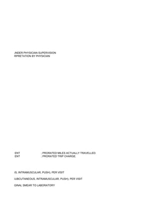 ECHNICIAN UNDER PHYSICIAN SUPERVISION
UIRING INTERPRETATION BY PHYSICIAN




          ENT               ; PRORATED MILES ACTUALLY TRAVELLED.
          ENT               ; PRORATED TRIP CHARGE.




BCUTANEOUS, INTRAMUSCULAR, PUSH), PER VISIT

E(S) (E.G., SUBCUTANEOUS, INTRAMUSCULAR, PUSH), PER VISIT

ICAL OR VAGINAL SMEAR TO LABORATORY
 