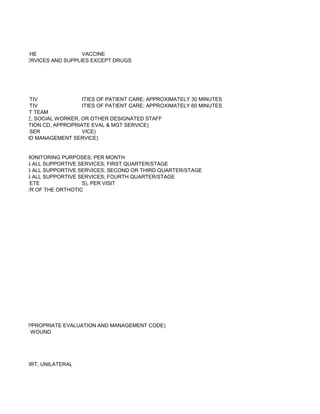 HE               VACCINE
OCIATED SERVICES AND SUPPLIES EXCEPT DRUGS




           TIV              ITIES OF PATIENT CARE; APPROXIMATELY 30 MINUTES
           TIV              ITIES OF PATIENT CARE; APPROXIMATELY 60 MINUTES
ASSESSMENT TEAM
 D BY NURSE, SOCIAL WORKER, OR OTHER DESIGNATED STAFF
ATELY ADDITION CD, APPROPRIATE EVAL & MGT SERVICE)
           SER              VICE)
LUATION AND MANAGEMENT SERVICE)


MBER FOR MONITORING PURPOSES; PER MONTH
, INCLUDING ALL SUPPORTIVE SERVICES; FIRST QUARTER/STAGE
, INCLUDING ALL SUPPORTIVE SERVICES; SECOND OR THIRD QUARTER/STAGE
, INCLUDING ALL SUPPORTIVE SERVICES; FOURTH QUARTER/STAGE
           ETE              S), PER VISIT
NUFACTURER OF THE ORTHOTIC




DITION TO APPROPRIATE EVALUATION AND MANAGEMENT CODE)
 LOSED THE WOUND




N AND REPORT, UNILATERAL
 
