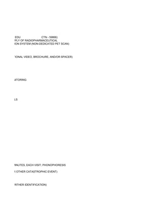 EDU             CTN - 59866)
LUDING SUPPLY OF RADIOPHARMACEUTICAL
 CE DETECTION SYSTEM (NON-DEDICATED PET SCAN)



R, INSTRUCTIONAL VIDEO, BROCHURE, AND/OR SPACER)




ATURE MONITORING




 D MATERIALS




INITIAL 30 MINUTES, EACH VISIT; PHONOPHORESIS

FAILURE OR OTHER CATASTROPHIC EVENT)



URE FOR FURTHER IDENTIFICATION)
 