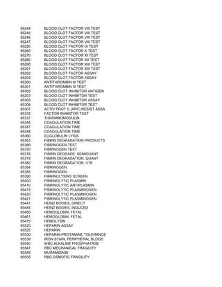85244   BLOOD CLOT FACTOR VIII TEST
85245   BLOOD CLOT FACTOR VIII TEST
85246   BLOOD CLOT FACTOR VIII TEST
85247   BLOOD CLOT FACTOR VIII TEST
85250   BLOOD CLOT FACTOR IX TEST
85260   BLOOD CLOT FACTOR X TEST
85270   BLOOD CLOT FACTOR XI TEST
85280   BLOOD CLOT FACTOR XII TEST
85290   BLOOD CLOT FACTOR XIII TEST
85291   BLOOD CLOT FACTOR XIII TEST
85292   BLOOD CLOT FACTOR ASSAY
85293   BLOOD CLOT FACTOR ASSAY
85300   ANTITHROMBIN III TEST
85301   ANTITHROMBIN III TEST
85302   BLOOD CLOT INHIBITOR ANTIGEN
85303   BLOOD CLOT INHIBITOR TEST
85305   BLOOD CLOT INHIBITOR ASSAY
85306   BLOOD CLOT INHIBITOR TEST
85307   ACTIV PROT C (APC) RESIST ASSA
85335   FACTOR INHIBITOR TEST
85337   THROMBOMODULIN
85345   COAGULATION TIME
85347   COAGULATION TIME
85348   COAGULATION TIME
85360   EUGLOBULIN LYSIS
85362   FIBRIN DEGRADATION PRODUCTS
85366   FIBRINOGEN TEST
85370   FIBRINOGEN TEST
85378   FIBRIN DEGRADE, SEMIQUANT
85379   FIBRIN DEGRADATION, QUANT
85380   FIBRIN DEGRADATION, VTE
85384   FIBRINOGEN
85385   FIBRINOGEN
85390   FIBRINOLYSINS SCREEN
85400   FIBRINOLYTIC PLASMIN
85410   FIBRINOLYTIC ANTIPLASMIN
85415   FIBRINOLYTIC PLASMINOGEN
85420   FIBRINOLYTIC PLASMINOGEN
85421   FIBRINOLYTIC PLASMINOGEN
85441   HEINZ BODIES, DIRECT
85445   HEINZ BODIES, INDUCED
85460   HEMOGLOBIN, FETAL
85461   HEMOGLOBIN, FETAL
85475   HEMOLYSIN
85520   HEPARIN ASSAY
85525   HEPARIN
85530   HEPARIN-PROTAMINE TOLERANCE
85536   IRON STAIN, PERIPHERAL BLOOD
85540   WBC ALKALINE PHOSPHATASE
85547   RBC MECHANICAL FRAGILITY
85549   MURAMIDASE
85555   RBC OSMOTIC FRAGILITY
 