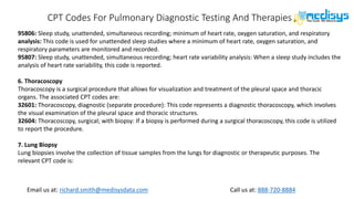 Call us at: 888-720-8884
Email us at: richard.smith@medisysdata.com
CPT Codes For Pulmonary Diagnostic Testing And Therapies
95806: Sleep study, unattended, simultaneous recording; minimum of heart rate, oxygen saturation, and respiratory
analysis: This code is used for unattended sleep studies where a minimum of heart rate, oxygen saturation, and
respiratory parameters are monitored and recorded.
95807: Sleep study, unattended, simultaneous recording; heart rate variability analysis: When a sleep study includes the
analysis of heart rate variability, this code is reported.
6. Thoracoscopy
Thoracoscopy is a surgical procedure that allows for visualization and treatment of the pleural space and thoracic
organs. The associated CPT codes are:
32601: Thoracoscopy, diagnostic (separate procedure): This code represents a diagnostic thoracoscopy, which involves
the visual examination of the pleural space and thoracic structures.
32604: Thoracoscopy, surgical; with biopsy: If a biopsy is performed during a surgical thoracoscopy, this code is utilized
to report the procedure.
7. Lung Biopsy
Lung biopsies involve the collection of tissue samples from the lungs for diagnostic or therapeutic purposes. The
relevant CPT code is:
 