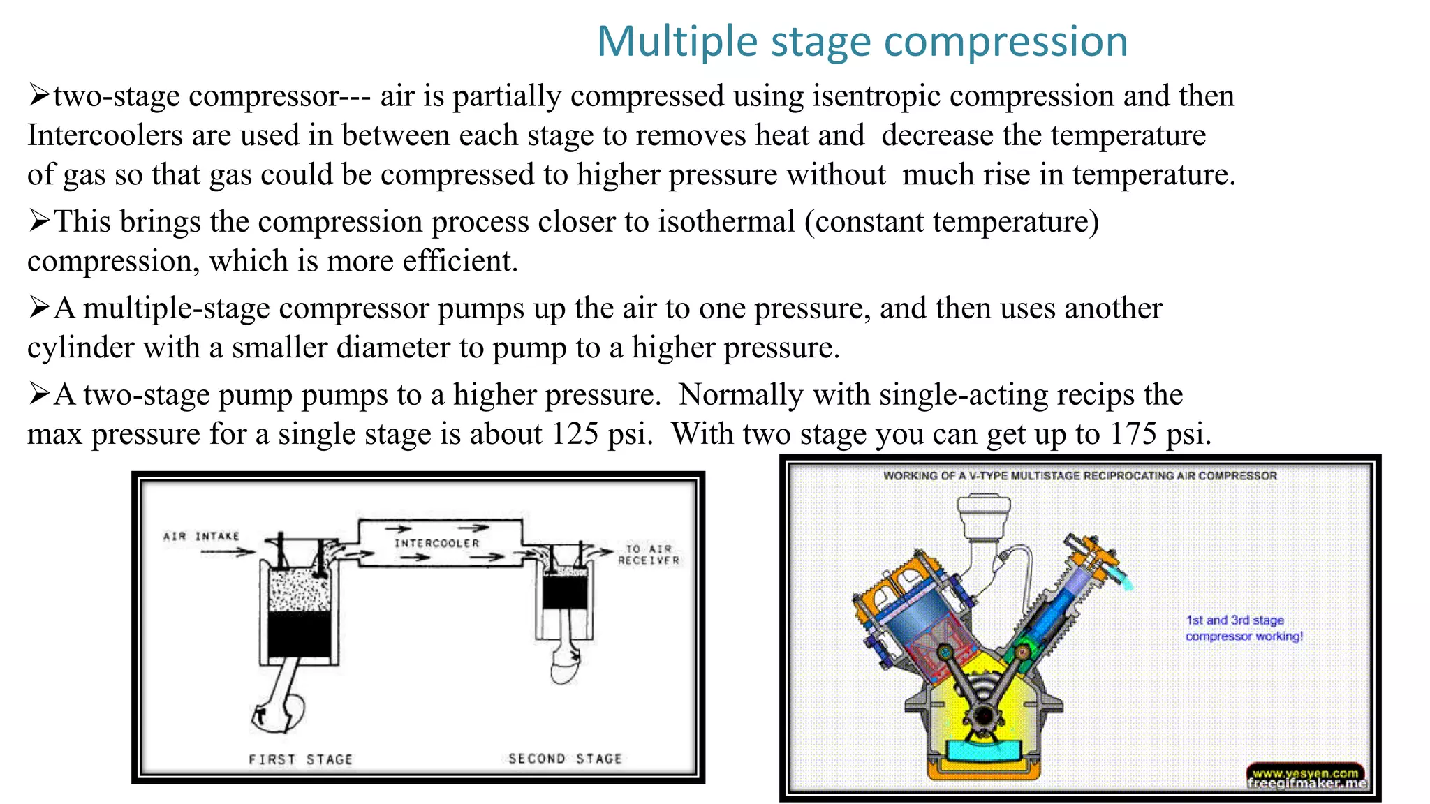 Multiple stage compression
two-stage compressor--- air is partially compressed using isentropic compression and then
Intercoolers are used in between each stage to removes heat and decrease the temperature
of gas so that gas could be compressed to higher pressure without much rise in temperature.
This brings the compression process closer to isothermal (constant temperature)
compression, which is more efficient.
A multiple-stage compressor pumps up the air to one pressure, and then uses another
cylinder with a smaller diameter to pump to a higher pressure.
A two-stage pump pumps to a higher pressure. Normally with single-acting recips the
max pressure for a single stage is about 125 psi. With two stage you can get up to 175 psi.
 