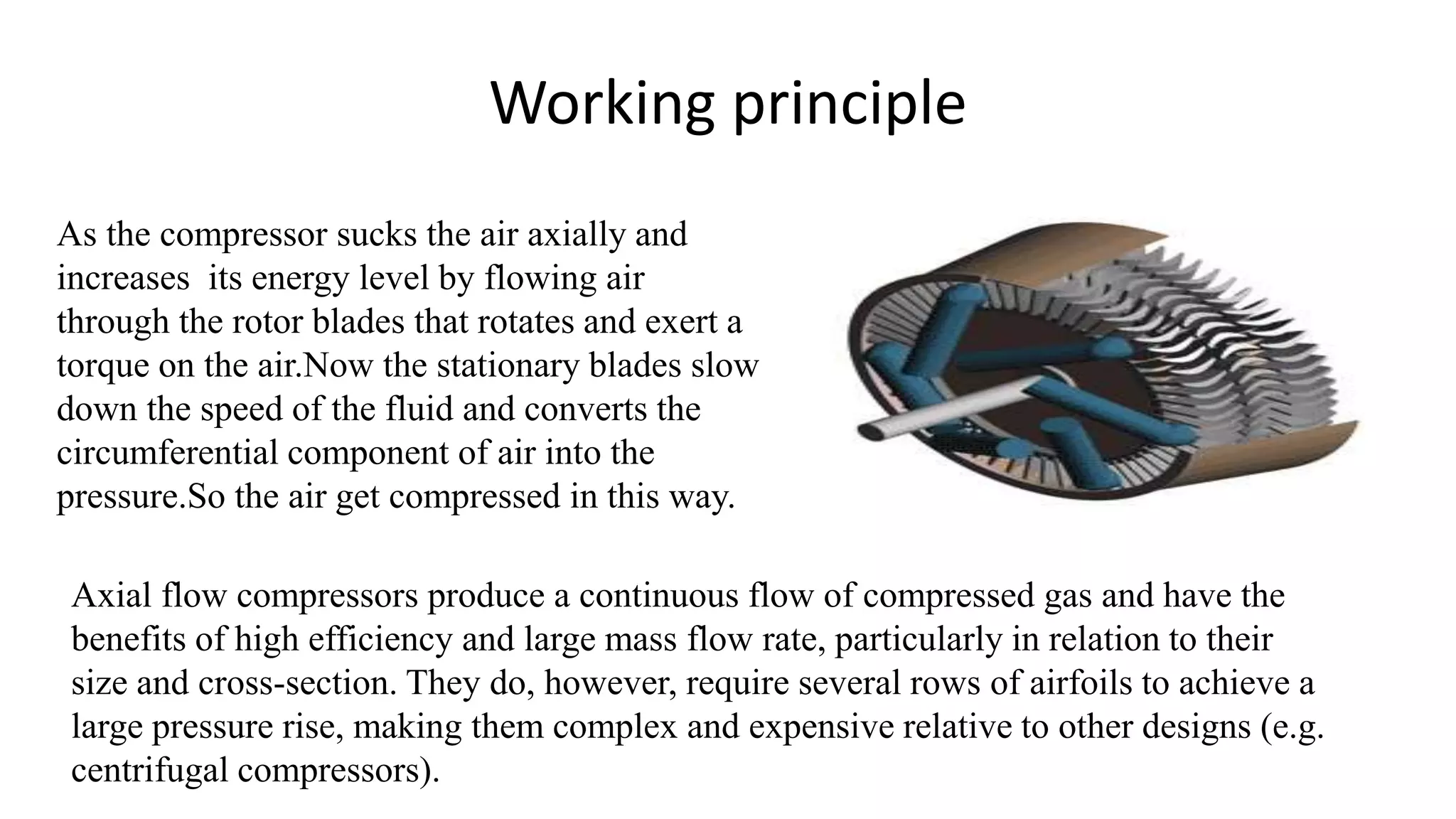 Working principle
As the compressor sucks the air axially and
increases its energy level by flowing air
through the rotor blades that rotates and exert a
torque on the air.Now the stationary blades slow
down the speed of the fluid and converts the
circumferential component of air into the
pressure.So the air get compressed in this way.
Axial flow compressors produce a continuous flow of compressed gas and have the
benefits of high efficiency and large mass flow rate, particularly in relation to their
size and cross-section. They do, however, require several rows of airfoils to achieve a
large pressure rise, making them complex and expensive relative to other designs (e.g.
centrifugal compressors).
 