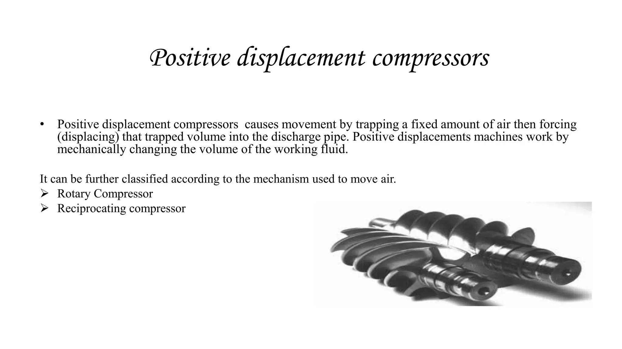 Positive displacement compressors
• Positive displacement compressors causes movement by trapping a fixed amount of air then forcing
(displacing) that trapped volume into the discharge pipe. Positive displacements machines work by
mechanically changing the volume of the working fluid.
It can be further classified according to the mechanism used to move air.
 Rotary Compressor
 Reciprocating compressor
 