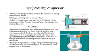 Reciprocating compressor
• Whenever something moves back and forth it is considered as moving
in reciprocating motion.
• Piston-cylinder arrangement to compress the air.
• Similarly in this type piston move back and forth inside the cylinder
and compress the air. There are two sets of valves that take care of air
intake and exhaust.
WORKING
• The compressor takes inside successive amount of volume of air from
intake valve and confined it in closed surface at that time piston
moves downward with the closure of intake valve.Then there is
compression of air by reducing its volume .Now the piston moves
upward and compress the air and then displace the compressed air
through exhaust valve.And then again intake take place and cycle
repeat itself.
• The reciprocating compressor is single acting when the compressing is
accomplished using only one side of piston and double acting when
both the sides of piston used.
 