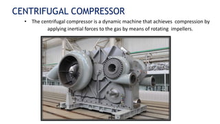 CENTRIFUGAL COMPRESSOR
• The centrifugal compressor is a dynamic machine that achieves compression by
applying inertial forces to the gas by means of rotating impellers.
 