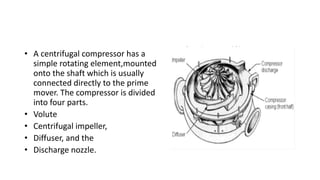 • A centrifugal compressor has a
simple rotating element,mounted
onto the shaft which is usually
connected directly to the prime
mover. The compressor is divided
into four parts.
• Volute
• Centrifugal impeller,
• Diffuser, and the
• Discharge nozzle.
 
