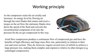 Working principle
As the compressor sucks the air axially and
increases its energy level by flowing air
through the rotor blades that rotates and exert a
torque on the air.Now the stationary blades slow
down the speed of the fluid and converts the
circumferential component of air into the
pressure.So the air get compressed in this way.
Axial flow compressors produce a continuous flow of compressed gas and have the
benefits of high efficiency and large mass flow rate, particularly in relation to their
size and cross-section. They do, however, require several rows of airfoils to achieve a
large pressure rise, making them complex and expensive relative to other designs (e.g.
centrifugal compressors).
 