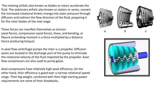 The rotating airfoils also known as blades or rotors accelerate the
fluid. The stationary airfoils also known as stators or vanes, convert
the increased rotational kinetic energy into static pressure through
diffusion and redirect the flow direction of the fluid, preparing it
for the rotor blades of the next stage.
These forces can manifest themselves as tension
(axial force), compression (axial force), shear, and bending, or
flexure (a bending moment is a force multiplied by a distance
hence producing torque).
In axial flow centrifugal pumps the rotor is a propeller. Diffusion
vanes are located in the discharge port of the pump to eliminate
the rotational velocity of the fluid imparted by the propeller. Axial
flow compressors are also used to pump gases.
Axial compressors have relatively high peak efficiency. On the
other hand, their efficiency is good over a narrow rotational speed
range. Their big weight, combined with their high starting power
requirements are some of their drawbacks.
 