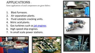 APPLICATIONS :
Some applications of axial compressors are given below;
1. Blast furnaces.
2. Air separation plants.
3. Fluid catalytic cracking units.
4. Nitric acid plants.
5. Gas turbines such as jet engines
6. High speed ship engines.
7. In small scale power stations.
1.
 