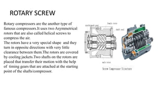 ROTARY SCREW
Rotary compressors are the another type of
famous compressors.It uses two Asymmetrical
rotors that are also called helical screws to
compress the air.
The rotors have a very special shape and they
turn in opposite directions with very little
clearance between them.The rotors are covered
by cooling jackets.Two shafts on the rotors are
placed that transfer their motion with the help
of timing gears that are attached at the starting
point of the shafts/compressor.
 