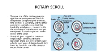 ROTARY SCROLL
• They are one of the best compressor
type in rotary compressors.The air is
compressed using two spiral elements.
One element is stationary and the other
one moves in small eccentric circles
inside the spiral.Air gets trapped inside
the spiral way of that element and get
transported in small air-pockets to the
center of the spiral.
• Simply air gets trapped at the outer
edge and get compressed due to
reduction of are as it travels from outer
edge to inner edge . It takes about 2 to 3
turns for the air to reach the pressure
output in the center.
 