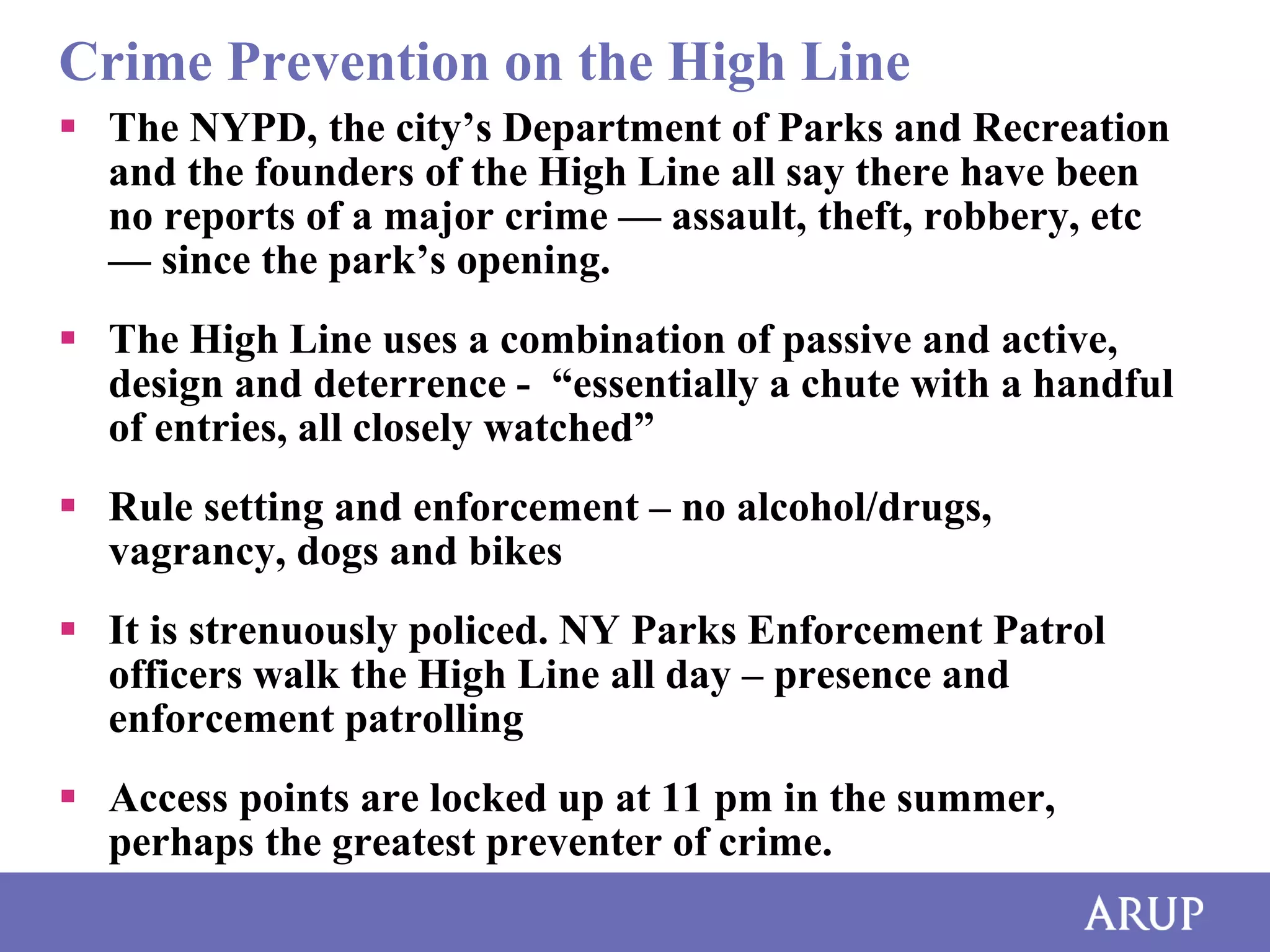 Crime Prevention on the High Line
 The NYPD, the city’s Department of Parks and Recreation
and the founders of the High Line all say there have been
no reports of a major crime — assault, theft, robbery, etc
— since the park’s opening.
 The High Line uses a combination of passive and active,
design and deterrence - “essentially a chute with a handful
of entries, all closely watched”
 Rule setting and enforcement – no alcohol/drugs,
vagrancy, dogs and bikes
 It is strenuously policed. NY Parks Enforcement Patrol
officers walk the High Line all day – presence and
enforcement patrolling
 Access points are locked up at 11 pm in the summer,
perhaps the greatest preventer of crime.

 