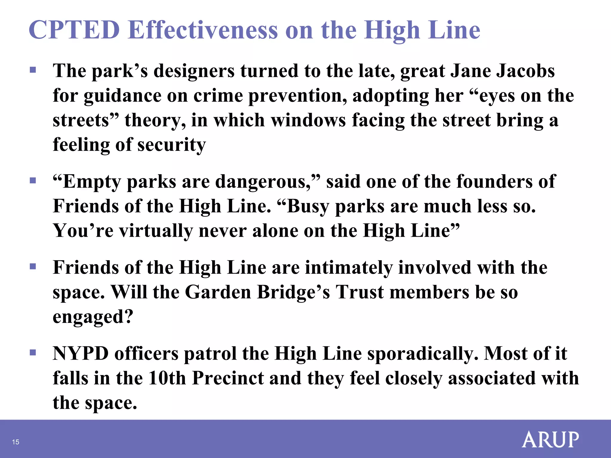 CPTED Effectiveness on the High Line
 The park’s designers turned to the late, great Jane Jacobs
for guidance on crime prevention, adopting her “eyes on the
streets” theory, in which windows facing the street bring a
feeling of security
 “Empty parks are dangerous,” said one of the founders of
Friends of the High Line. “Busy parks are much less so.
You’re virtually never alone on the High Line”

 Friends of the High Line are intimately involved with the
space. Will the Garden Bridge’s Trust members be so
engaged?
 NYPD officers patrol the High Line sporadically. Most of it
falls in the 10th Precinct and they feel closely associated with
the space.
15

 
