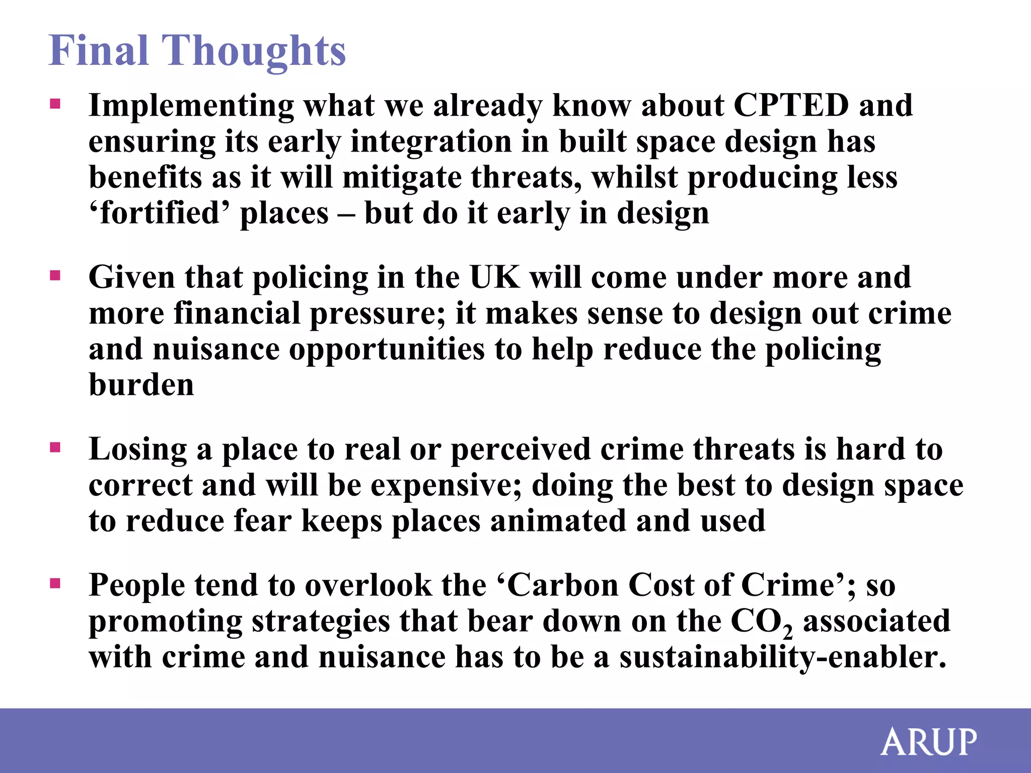 Final Thoughts
 Implementing what we already know about CPTED and
ensuring its early integration in built space design has
benefits as it will mitigate threats, whilst producing less
‘fortified’ places – but do it early in design
 Given that policing in the UK will come under more and
more financial pressure; it makes sense to design out crime
and nuisance opportunities to help reduce the policing
burden
 Losing a place to real or perceived crime threats is hard to
correct and will be expensive; doing the best to design space
to reduce fear keeps places animated and used
 People tend to overlook the ‘Carbon Cost of Crime’; so
promoting strategies that bear down on the CO2 associated
with crime and nuisance has to be a sustainability-enabler.

 