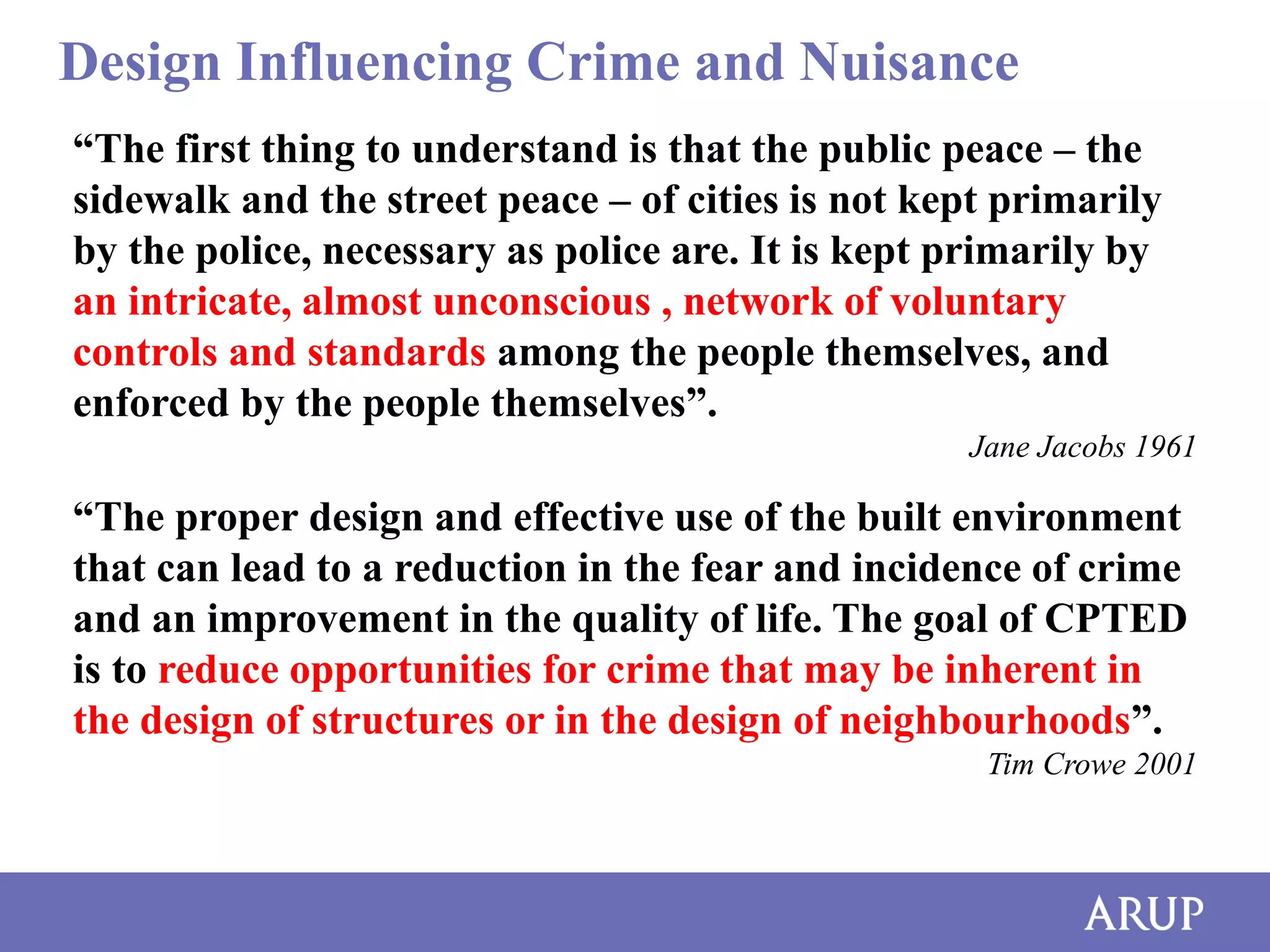 Design Influencing Crime and Nuisance
“The first thing to understand is that the public peace – the
sidewalk and the street peace – of cities is not kept primarily
by the police, necessary as police are. It is kept primarily by
an intricate, almost unconscious , network of voluntary
controls and standards among the people themselves, and
enforced by the people themselves”.
Jane Jacobs 1961

“The proper design and effective use of the built environment
that can lead to a reduction in the fear and incidence of crime
and an improvement in the quality of life. The goal of CPTED
is to reduce opportunities for crime that may be inherent in
the design of structures or in the design of neighbourhoods”.
Tim Crowe 2001

 