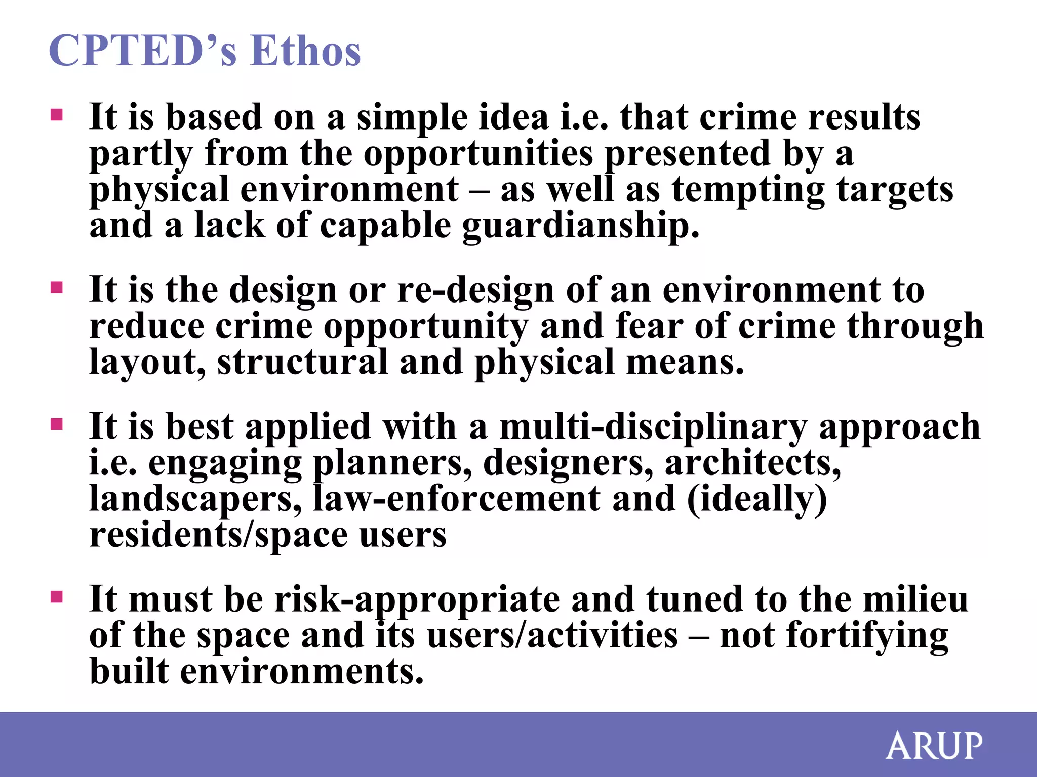 CPTED’s Ethos
 It is based on a simple idea i.e. that crime results
partly from the opportunities presented by a
physical environment – as well as tempting targets
and a lack of capable guardianship.
 It is the design or re-design of an environment to
reduce crime opportunity and fear of crime through
layout, structural and physical means.
 It is best applied with a multi-disciplinary approach
i.e. engaging planners, designers, architects,
landscapers, law-enforcement and (ideally)
residents/space users

 It must be risk-appropriate and tuned to the milieu
of the space and its users/activities – not fortifying
built environments.

 