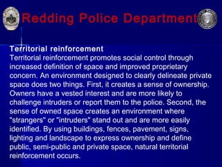Redding Police Department
Territorial reinforcement
Territorial reinforcement promotes social control through
increased definition of space and improved proprietary
concern. An environment designed to clearly delineate private
space does two things. First, it creates a sense of ownership.
Owners have a vested interest and are more likely to
challenge intruders or report them to the police. Second, the
sense of owned space creates an environment where
"strangers" or "intruders" stand out and are more easily
identified. By using buildings, fences, pavement, signs,
lighting and landscape to express ownership and define
public, semi-public and private space, natural territorial
reinforcement occurs.
 