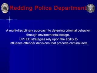 Redding Police Department
A multi-disciplinary approach to deterring criminal behavior
through environmental design.
CPTED strategies rely upon the ability to
influence offender decisions that precede criminal acts.
 