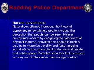 Redding Police Department
Natural surveillance
Natural surveillance increases the threat of
apprehension by taking steps to increase the
perception that people can be seen. Natural
surveillance occurs by designing the placement of
physical features, activities and people in such a
way as to maximize visibility and foster positive
social interaction among legitimate users of private
and public space. Potential offenders feel increased
scrutiny and limitations on their escape routes.
 