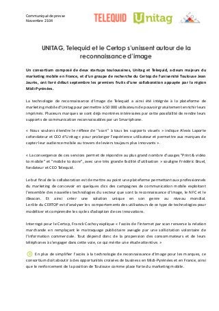 Communiqué de presse 
Novembre 2104 
UNITAG, Telequid et le Certop s’unissent autour de la reconnaissance d’image 
Un consortium composé de deux startups toulousaines, Unitag et Telequid, acteurs majeurs du marketing mobile en France, et d’un groupe de recherche du Certop l’université Toulouse Jean Jaurès, ont livré début septembre les premiers fruits d’une collaboration appuyée par la région Midi-Pyrénées. 
La technologie de reconnaissance d’image Telequid a ainsi été intégrée à la plateforme de marketing mobile d’Unitag pour permettre à 50 000 utilisateurs de pouvoir gratuitement enrichir leurs imprimés. Plusieurs marques se sont déjà montrées intéressées par cette possibilité de rendre leurs supports de communication reconnaissables par un Smartphone. 
« Nous voulons étendre le réflexe de ‘’scan’’ à tous les supports visuels » indique Alexis Laporte cofondateur et CEO d’Unitag « pour prolonger l’expérience utilisateur et permettre aux marques de capter leur audience mobile au travers de leviers toujours plus innovants ». 
« La convergence de ces services permet répondre au plus grand nombre d’usages "Print & vidéo to mobile" et "mobile store", avec une très grande facilité d’utilisation » souligne Frédéric Bruel, fondateur et CEO Telequid. 
Le but final de la collaboration est mettre au point une plateforme permettant aux professionnels du marketing de concevoir en quelques clics des campagnes de communication mobile exploitant l’ensemble des nouvelles technologies du secteur que sont la reconnaissance d’image, le NFC et iBeacon. Et ainsi créer une solution unique en son genre au niveau mondial. Le rôle du CERTOP est d’analyser les comportements des utilisateurs de ce type technologies pour modéliser et comprendre les cycles d’adoption de ces innovations. 
Interrogé pour le Certop, Franck Cochoy explique « l’accès de l’Internet par scan renverse la relation marchande en remplaçant le matraquage publicitaire aveugle par une sollicitation volontaire de l’information commerciale. Tout dépend donc de la propension des consommateurs et leurs téléphones à s’engager dans cette voie, ce qui mérite une étude attentive. » 
En plus de simplifier l'accès à la technologie reconnaissance d'image pour les marques, ce consortium doit aboutir à des opportunités croisées de business en Midi-Pyrénées et en France, ainsi que le renforcement de la position Toulouse comme place forte du marketing mobile. 
 