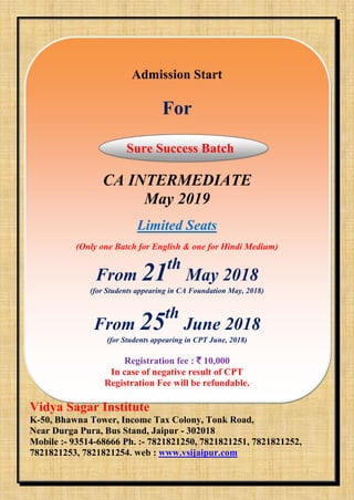 Admission Start
For
Sure Success Batch
CA INTERMEDIATE
May 2019
Limited Seats
(Only one Batch for English & one for Hindi Medium)
From 21th
May 2018
(for Students appearing in CA Foundation May, 2018)
From 25th
June 2018
(for Students appearing in CPT June, 2018)
Registration fee : ` 10,000
In case of negative result of CPT
Registration Fee will be refundable.
Vidya Sagar Institute
K-50, Bhawna Tower, Income Tax Colony, Tonk Road,
Near Durga Pura, Bus Stand, Jaipur - 302018
Mobile :- 93514-68666 Ph. :- 7821821250, 7821821251, 7821821252,
7821821253, 7821821254. web : www.vsijaipur.com
 