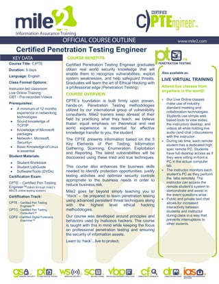 Certified Penetration Testing Engineer
COURSE BENEFITS
Certified Penetration Testing Engineer graduates
obtain real world security knowledge that will
enable them to recognize vulnerabilities, exploit
system weaknesses, and help safeguard threats.
Graduates will learn the art of Ethical Hacking with
a professional edge (Penetration Testing).
COURSE OVERVIEW
CPTE‟s foundation is built firmly upon proven,
hands-on, Penetration Testing methodologies
utilized by our international group of vulnerability
consultants. Mile2 trainers keep abreast of their
field by practicing what they teach; we believe
thatan equal emphasis on theoretical and real
world experience is essential for effective
knowledge transfer to you, the student.
The CPTE presents information based on the 5
Key Elements of Pen Testing; Information
Gathering, Scanning, Enumeration, Exploitation
and Reporting. The latest vulnerabilities will be
discovered using these tried and true techniques.
This course also enhances the business skills
needed to identify protection opportunities, justify
testing activities and optimize security controls
appropriate to the business needs in order to
reduce business risk.
Mile2 goes far beyond simply teaching you to
“Hack” - be prepared to learn penetration testing
using advanced persistent threat techniques along
with the highest level ethical hacking
methodologies.
Our course was developed around principles and
behaviors used by malicious hackers. The course
is taught with this in mind while keeping the focus
on professional penetration testing and ensuring
the security of information assets.
Learn to „hack‟...live to protect.
Also available as:
LIVE VIRTUAL TRAINING
Attend live classes from
anywhere in the world!
 Our Live Online classes
make use of industry
standard meeting and
collaboration technologies.
Students use simple web
based tools to view slides,
the instructors desktop, and
videos all while holding live
audio (and chat ) discussions
with the instructor.
 During lab time, each remote
student has a dedicated high
spec remote PC. Students
have full desktop access as if
they were sitting in-front a
PC in the actual computer
lab.
 The instructor monitors each
student‟s PC as they perform
the labs remotely. The
instructor can access the
remote student‟s system to
demonstrate and assist in
the event questions arise.
 Public and private text chat
allows for increased
interactivity between
students and instructor
during class in a way that
prevents interruptions to
other students.
Course Title: C)PTE
Duration: 5 days
Language: English
Class Format Options:
Instructor-led classroom
Live Online Training
CBT - Pre-recorded Videos
Prerequisites:
 A minimum of 12 months
experience in networking
technologies
 Sound knowledge of
TCP/IP
 Knowledge of Microsoft
packages
 Network+, Microsoft,
Security+
 Basic Knowledge of Linux
is essential
Student Materials:
 Student Workbook
 Student LabGuide
 Software/Tools (DVDs)
Certification Exam:
CPTE – Certified Pen Testing
Engineer™(taken through mile2‟s
MACS online testing system)
Certification Track:
CPTE - Certified Pen Testing
Engineer™
CPTC - Certified Pen Testing
Consultant™
CDFE -Certified Digital Forensics
Examiner™
 