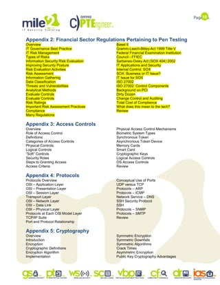 10
Appendix 2: Financial Sector Regulations Pertaining to Pen Testing
Overview
IT Governance Best Practice
IT Risk Management
Types of Risks
Information Security Risk Evaluation
Improving Security Posture
Risk Evaluation Activities
Risk Assessment
Information Gathering
Data Classification
Threats and Vulnerabilities
Analytical Methods
Evaluate Controls
Evaluate Controls
Risk Ratings
Important Risk Assessment Practices
Compliance
Many Regulations
Basel II
Gramm-Leach-Bliley-Act 1999 Title V
Federal Financial Examination Institution
Council - FFIEC
Sarbanes-Oxley Act (SOX 404) 2002
IT Applications and Security
Internal Control: SOX
SOX: Business or IT Issue?
IT Issue for SOX
ISO 27002
ISO 27002: Control Components
Background on PCI
Dirty Dozen
Change Control and Auditing
Total Cost of Compliance
What does this mean to the tech?
Review
Appendix 3: Access Controls
Overview
Role of Access Control
Definitions
Categories of Access Controls
Physical Controls
Logical Controls
“Soft” Controls
Security Roles
Steps to Granting Access
Access Criteria
Physical Access Control Mechanisms
Biometric System Types
Synchronous Token
Asynchronous Token Device
Memory Cards
Smart Card
Cryptographic Keys
Logical Access Controls
OS Access Controls
Review
Appendix 4: Protocols
Protocols Overview
OSI – Application Layer
OSI – Presentation Layer
OSI – Session Layer
Transport Layer
OSI – Network Layer
OSI – Data Link
OSI – Physical Layer
Protocols at Each OSI Model Layer
TCP/IP Suite
Port and Protocol Relationship
Conceptual Use of Ports
UDP versus TCP
Protocols – ARP
Protocols – ICMP
Network Service – DNS
SSH Security Protocol
SSH
Protocols – SNMP
Protocols – SMTP
Review
Appendix 5: Cryptography
Overview
Introduction
Encryption
Cryptographic Definitions
Encryption Algorithm
Implementation
Symmetric Encryption
Symmetric Downfalls
Symmetric Algorithms
Crack Times
Asymmetric Encryption
Public Key Cryptography Advantages
 