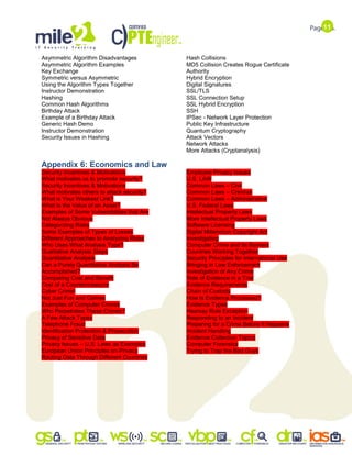 11
Asymmetric Algorithm Disadvantages
Asymmetric Algorithm Examples
Key Exchange
Symmetric versus Asymmetric
Using the Algorithm Types Together
Instructor Demonstration
Hashing
Common Hash Algorithms
Birthday Attack
Example of a Birthday Attack
Generic Hash Demo
Instructor Demonstration
Security Issues in Hashing
Hash Collisions
MD5 Collision Creates Rogue Certificate
Authority
Hybrid Encryption
Digital Signatures
SSL/TLS
SSL Connection Setup
SSL Hybrid Encryption
SSH
IPSec - Network Layer Protection
Public Key Infrastructure
Quantum Cryptography
Attack Vectors
Network Attacks
More Attacks (Cryptanalysis)
Appendix 6: Economics and Law
Security Incentives & Motivations
What motivates us to promote security?
Security Incentives & Motivations
What motivates others to attack security?
What is Your Weakest Link?
What Is the Value of an Asset?
Examples of Some Vulnerabilities that Are
Not Always Obvious
Categorizing Risks
Some Examples of Types of Losses
Different Approaches to Analyzing Risks
Who Uses What Analysis Type?
Qualitative Analysis Steps
Quantitative Analysis
Can a Purely Quantitative Analysis Be
Accomplished?
Comparing Cost and Benefit
Cost of a Countermeasure
Cyber Crime!
Not Just Fun and Games
Examples of Computer Crimes
Who Perpetrates These Crimes?
A Few Attack Types
Telephone Fraud
Identification Protection & Prosecution
Privacy of Sensitive Data
Privacy Issues – U.S. Laws as Examples
European Union Principles on Privacy
Routing Data Through Different Countries
Employee Privacy Issues
U.S. LAW
Common Laws – Civil
Common Laws – Criminal
Common Laws – Administrative
U.S. Federal Laws
Intellectual Property Laws
More Intellectual Property Laws
Software Licensing
Digital Millennium Copyright Act
Investigating
Computer Crime and Its Barriers
Countries Working Together
Security Principles for International Use
Bringing in Law Enforcement
Investigation of Any Crime
Role of Evidence in a Trial
Evidence Requirements
Chain of Custody
How Is Evidence Processed?
Evidence Types
Hearsay Rule Exception
Responding to an Incident
Preparing for a Crime Before It Happens
Incident Handling
Evidence Collection Topics
Computer Forensics
Trying to Trap the Bad Guys
 
