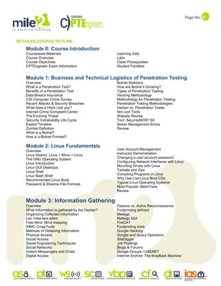 4
DETAILED COURSE OUTLINE
Module 0: Course Introduction
Courseware Materials
Course Overview
Course Objectives
CPTEngineer Exam Information
Learning Aids
Labs
Class Prerequisites
Student Facilities
Module 1: Business and Technical Logistics of Penetration Testing
Overview
What is a Penetration Test?
Benefits of a Penetration Test
Data Breach Insurance
CSI Computer Crime Survey
Recent Attacks & Security Breaches
What does a Hack cost you?
Internet Crime Complaint Center
The Evolving Threat
Security Vulnerability Life Cycle
Exploit Timeline
Zombie Definition
What is a Botnet?
How is a Botnet Formed?
Botnet Statistics
How are Botnet‟s Growing?
Types of Penetration Testing
Hacking Methodology
Methodology for Penetration Testing
Penetration Testing Methodologies
Hacker vs. Penetration Tester
Not Just Tools
Website Review
Tool: SecurityNOW! SX
Seven Management Errors
Review
Module 2: Linux Fundamentals
Overview
Linux History: Linus + Minix = Linux
The GNU Operating System
Linux Introduction
Linux GUI Desktops
Linux Shell
Linux Bash Shell
Recommended Linux Book
Password & Shadow File Formats
User Account Management
Instructor Demonstration
Changing a user account password
Configuring Network Interfaces with Linux
Mounting Drives with Linux
Tarballs and Zips
Compiling Programs in Linux
Why Use Live Linux Boot CDs
Typical Linux Operating Systems
Most Popular: BackTrack
Review
Module 3: Information Gathering
Overview
What Information is gathered by the Hacker?
Organizing Collected Information
Leo meta-text editor
Free Mind: Mind mapping
IHMC CmapTools
Methods of Obtaining Information
Physical Access
Social Access
Social Engineering Techniques
Social Networks
Instant Messengers and Chats
Digital Access
Passive vs. Active Reconnaissance
Footprinting defined
Maltego
Maltego GUI
FireCAT
Footprinting tools
Google Hacking
Google and Query Operators
SiteDigger
Job Postings
Blogs & Forums
Google Groups / USENET
Internet Archive: The WayBack Machine
 