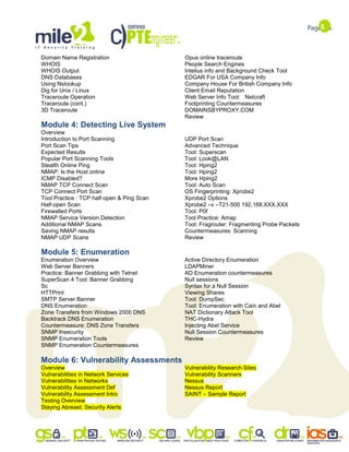 5
Domain Name Registration
WHOIS
WHOIS Output
DNS Databases
Using Nslookup
Dig for Unix / Linux
Traceroute Operation
Traceroute (cont.)
3D Traceroute
Opus online traceroute
People Search Engines
Intelius info and Background Check Tool
EDGAR For USA Company Info
Company House For British Company Info
Client Email Reputation
Web Server Info Tool: Netcraft
Footprinting Countermeasures
DOMAINSBYPROXY.COM
Review
Module 4: Detecting Live System
Overview
Introduction to Port Scanning
Port Scan Tips
Expected Results
Popular Port Scanning Tools
Stealth Online Ping
NMAP: Is the Host online
ICMP Disabled?
NMAP TCP Connect Scan
TCP Connect Port Scan
Tool Practice : TCP half-open & Ping Scan
Half-open Scan
Firewalled Ports
NMAP Service Version Detection
Additional NMAP Scans
Saving NMAP results
NMAP UDP Scans
UDP Port Scan
Advanced Technique
Tool: Superscan
Tool: Look@LAN
Tool: Hping2
Tool: Hping2
More Hping2
Tool: Auto Scan
OS Fingerprinting: Xprobe2
Xprobe2 Options
Xprobe2 –v –T21-500 192.168.XXX.XXX
Tool: P0f
Tool Practice: Amap
Tool: Fragrouter: Fragmenting Probe Packets
Countermeasures: Scanning
Review
Module 5: Enumeration
Enumeration Overview
Web Server Banners
Practice: Banner Grabbing with Telnet
SuperScan 4 Tool: Banner Grabbing
Sc
HTTPrint
SMTP Server Banner
DNS Enumeration
Zone Transfers from Windows 2000 DNS
Backtrack DNS Enumeration
Countermeasure: DNS Zone Transfers
SNMP Insecurity
SNMP Enumeration Tools
SNMP Enumeration Countermeasures
Active Directory Enumeration
LDAPMiner
AD Enumeration countermeasures
Null sessions
Syntax for a Null Session
Viewing Shares
Tool: DumpSec
Tool: Enumeration with Cain and Abel
NAT Dictionary Attack Tool
THC-Hydra
Injecting Abel Service
Null Session Countermeasures
Review
Module 6: Vulnerability Assessments
Overview
Vulnerabilities in Network Services
Vulnerabilities in Networks
Vulnerability Assessment Def
Vulnerability Assessment Intro
Testing Overview
Staying Abreast: Security Alerts
Vulnerability Research Sites
Vulnerability Scanners
Nessus
Nessus Report
SAINT – Sample Report
 