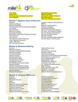 6
Tool: Retina
Qualys Guard
http://www.qualys.com/products/overview/
Tool: LANguard
Microsoft Baseline Analyzer
MBSA Scan Report
Dealing with Assessment Results
Patch Management
Other Patch Management Options
Module 7: Malware Goes Undercover
Overview
Distributing Malware
Malware Capabilities
Countermeasure: Monitoring Autostart Methods
Tool: Netcat
Netcat Switches
Netcat as a Listener
Executable Wrappers
Benign EXE‟s Historically Wrapped with Trojans
Tool: Restorator
Tool: Exe Icon
The Infectious CD-Rom Technique
Trojan: Backdoor.Zombam.B
Trojan: JPEG GDI+
All in One Remote Exploit
Advanced Trojans: Avoiding Detection
BPMTK
Malware Countermeasures
Gargoyle Investigator
Spy Sweeper Enterprise
CM Tool: Port Monitoring Software
CM Tools: File Protection Software
CM Tool: Windows File Protection
CM Tool: Windows Software
Restriction Policies
CM Tool: Hardware Malware Detectors
Countermeasure: User Education
Module 8: Windows Hacking
Overview
Password Guessing
Password Cracking LM/NTLM Hashes
LM Hash Encryption
NT Hash Generation
Syskey Encryption
Cracking Techniques
Precomputation Detail
Creating Rainbow Tables
Free Rainbow Tables
NTPASSWD:Hash Insertion Attack
Password Sniffing
Windows Authentication Protocols
Hacking Tool: Kerbsniff&KerbCrack
Countermeasure: Monitoring Logs
Hard Disk Security
Breaking HD Encryption
Tokens & Smart Cards
USB Tokens
Covering Tracks Overview
Disabling Auditing
Clearing and Event log
Hiding Files with NTFS Alternate Data Stream
NTFS Streams countermeasures
What is Steganography?
Steganography Tools
Shedding Files Left Behind
Leaving No Local Trace
Tor: Anonymous Internet Access
How Tor Works
TOR + OpenVPN= Janus VM
Encrypted Tunnel Notes:
Hacking Tool: RootKit
Windows RootKit Countermeasures
Module 9: Hacking UNIX/Linux
Overview
Introduction
File System Structure
Kernel
Processes
Starting and Stopping Processes
Interacting with Processes
Command Assistance
Interacting with Processes
Accounts and Groups
Password & Shadow File Formats
Accounts and Groups
Linux and UNIX Permissions
Set UID Programs
Trust Relationships
Logs and Auditing
Common Network Services
Remote Access Attacks
Brute-Force Attacks
Brute-Force Countermeasures
X Window System
X Insecurities Countermeasures
 