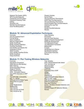 7
Network File System (NFS)
NFS Countermeasures
Passwords and Encryption
Password Cracking Tools
Salting
Symbolic Link
Symlink Countermeasure
Core File Manipulation
Shared Libraries
Kernel Flaws
File and Directory Permissions
SUID Files Countermeasure
File and Directory Permissions
World-Writable Files Countermeasure
Clearing the Log Files
Rootkits
Rootkit Countermeasures
Review
Module 10: Advanced Exploitation Techniques
Overview
How Do Exploits Work?
Format String
Race Conditions
Memory Organization
Buffer OverFlows
Buffer Overflow Definition
Overflow Illustration
How Buffers and Stacks Are
Supposed to Work
Stack Function
How a Buffer Overflow Works
Buffer Overflows
Heap Overflows
Heap Spraying
Prevention
Security Code Reviews
Stages of Exploit Development
Shellcode Development
The Metasploit Project
The Metasploit Framework
Meterpreter
Fuzzers
SaintExploit at a Glance
SaintExploit Interface
Core Impact Overview
Review
Module 11: Pen Testing Wireless Networks
Overview
Standards Comparison
SSID (Service Set Identity)
MAC Filtering
Wired Equivalent Privacy
Weak IV Packets
WEP Weaknesses
XOR – Encryption Basics
How WPA improves on WEP
TKIP
The WPA MIC Vulnerability
802.11i - WPA2
WPA and WPA2 Mode Types
WPA-PSK Encryption
LEAP
LEAP Weaknesses
NetStumbler
Tool: Kismet
Tool: Aircrack-ng Suite
Tool: Airodump-ng
Tool: Aireplay
DOS: Deauth/disassociate attack
Tool: Aircrack-ng
Attacking WEP
Attacking WPA
coWPAtty
Exploiting Cisco LEAP
asleap
WiFiZoo
Wesside-ng
Typical Wired/Wireless Network
802.1X: EAP Types
EAP Advantages/Disadvantages
EAP/TLS Deployment
New Age Protection
Aruba – Wireless Intrusion Detection and
Prevention
RAPIDS Rogue AP Detection Module
Review
 