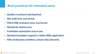 Copyright ©2017 TransCelerate BioPharma Inc., All rights reserved. * Confidential - NOT FOR DISTRIBUTION *
Best practices for intended users
• Quality in protocol development
• Site staff have one format
• FDA & IRB reviewers have one format
• Standards reduce error
• Facilitates automation and re-use
• Standard template supports a better INDs application
• FDA modernizes workflow, extract data elements
12
 