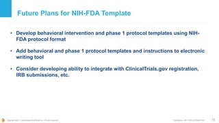 Copyright ©2017 TransCelerate BioPharma Inc., All rights reserved. * Confidential - NOT FOR DISTRIBUTION *
Future Plans for NIH-FDA Template
• Develop behavioral intervention and phase 1 protocol templates using NIH-
FDA protocol format
• Add behavioral and phase 1 protocol templates and instructions to electronic
writing tool
• Consider developing ability to integrate with ClinicalTrials.gov registration,
IRB submissions, etc.
15
 