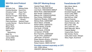 Copyright ©2017 TransCelerate BioPharma Inc., All rights reserved. * Confidential - NOT FOR DISTRIBUTION *
NIH-FDA Joint Protocol
NIH
Michelle Culp
Cynthia Boucher
Christine Cutillo
Daniel Falk
Shanda Finnigan
Adam Haim
Barbara Karp
Petra Kaufmann
Lynette Nieman
Sarah Read
Megan Ryan
Galia Siegel
Steven
Sparenborg
Betty Tai
Aynur Unalp-Arida
James Witter
Anne Zajicek
FDA
Melissa Robb
David Cho
Owen Faris
Peter Kim
Peter Marks
Eileen Navarro-
Almario
Vaishali Popat
Rachel Sherman
TransCelerate CPT
Mitzi Allred, Merck
Ralf Bilke, BI
TK Booker, Amgen
Elizabeth Bygate, GSK
Susan Colby, BMS
Vivian Combs, Lilly
Rob DiCicco, GSK
Robert Ferendo
Nareen Katta, AbbVie
Diane Klatzman, J&J
Bill Lander, GSK
Amy Leishman, Lilly
Mark Makurath, Merck
Frederik Malfait
Virginia Nido, Roche
Nils Schlote, Roche
Cathy Stein-Izsak, Allergan
Stacy Tegan, Accenture
FDA CPT Working Group
Vaishali Popat, OND IO
Peter Kim, OND/OAP/DAIP
Lisa Soule, OND/ODEIII/ DBRUP
Martin Rose, OND/ODEI/DCRP
Bob Temple, CDER/OCD
Milena Lolic, CDER/OCD/PASE
Ray Chiang, CDER/OMP
Stephanie Shapley, CDER/OMP
Melissa Robb, CDER/OMP
Steve Wilson, OTS/OB
Robert ONeill, CDER/OTS
Sirisha Mushti, OTS/OB
Che Smith, OTS/OB
David Petullo, OTS/OB
Lili Garrard, OTS/OB
Ron Fitzmartin, CDER/OSP
Ta-Jen Chen, CDER/OSP
Jeff Florian, OTS/OCP
Eileen Navarro Almario, OTS/OCS
Daniela Vanco, CBER/OD
Robert Sokolic, CBER/ OCTGT
Provided comment separately on CPT:
OSI, CDRH offices,
OND/DPP (Mitchell Mathis)
 