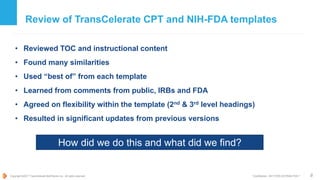 Copyright ©2017 TransCelerate BioPharma Inc., All rights reserved. * Confidential - NOT FOR DISTRIBUTION *
Review of TransCelerate CPT and NIH-FDA templates
• Reviewed TOC and instructional content
• Found many similarities
• Used “best of” from each template
• Learned from comments from public, IRBs and FDA
• Agreed on flexibility within the template (2nd & 3rd level headings)
• Resulted in significant updates from previous versions
8
How did we do this and what did we find?
 