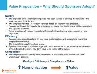 Copyright ©2015 TransCelerate BioPharma Inc., All rights reserved. 10
Value Proposition – Why Should Sponsors Adopt?
Quality
• The expertise of 18+ member companies has been tapped to develop the template – the
work has been done for you.
• The template includes TA –specific libraries based on sponsor best practices.
• Sponsors will have the opportunity to suggest revisions, and the template will be maintained
and updated over time.
• Broad adoption will help drive greater efficiency for investigators, sites, sponsors, , and
regulators.
Efficiency
• Sponsors can spend less time on low-value customization, and reduce time managing
template maintenance.
• The template is easy for authors to use.
• Sponsors can adopt in a phased approach, and can choose to use either the Word version
or Tech-Enabled version. You don’t have to go “all in” at the outset.
Compliance
• The template is supported by FDA, and Health Authority feedback to date has been
unanimously positive.
Quality + Efficiency + Compliance = Value
Harmonization Value
 