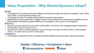 Copyright ©2017 TransCelerate BioPharma Inc., All rights reserved. * Confidential - NOT FOR DISTRIBUTION *
Value Proposition – Why Should Sponsors Adopt?
Quality
• The expertise of 18+ sponsors has been tapped to develop the template with input from regulators, sites, CROs
and an IRB – the work has been done for you.
• The template includes TA –specific libraries based on sponsor best practices.
• Stakeholders have the opportunity to suggest revisions; the template will be maintained and updated over time.
• Broad adoption will help drive greater efficiency for investigators, sites, sponsors, and regulators.
Efficiency
• Sponsors can spend less time on low-value customization, and reduce time managing template maintenance.
• The template is easy for authors to use.
• Sponsors can adopt in a phased approach, and can choose to use either the Word version or Tech-Enabled
version. You don’t have to go “all in” at the outset.
Compliance
• The template is supported by FDA, and Health Authority feedback to date has been unanimously positive.
Quality + Efficiency + Compliance = Value
Harmonization Value
 