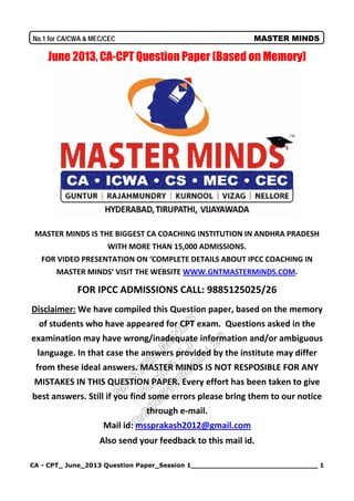 CA - CPT_ June_2013 Question Paper_Session 1______________________________ 1
No.1 for CA/CWA & MEC/CEC MASTER MINDS
June 2013, CA-CPT Question Paper (Based on Memory)
MASTER MINDS IS THE BIGGEST CA COACHING INSTITUTION IN ANDHRA PRADESH
WITH MORE THAN 15,000 ADMISSIONS.
FOR VIDEO PRESENTATION ON ‘COMPLETE DETAILS ABOUT IPCC COACHING IN
MASTER MINDS’ VISIT THE WEBSITE WWW.GNTMASTERMINDS.COM.
FOR IPCC ADMISSIONS CALL: 9885125025/26
Disclaimer: We have compiled this Question paper, based on the memory
of students who have appeared for CPT exam. Questions asked in the
examination may have wrong/inadequate information and/or ambiguous
language. In that case the answers provided by the institute may differ
from these ideal answers. MASTER MINDS IS NOT RESPOSIBLE FOR ANY
MISTAKES IN THIS QUESTION PAPER. Every effort has been taken to give
best answers. Still if you find some errors please bring them to our notice
through e-mail.
Mail id: mssprakash2012@gmail.com
Also send your feedback to this mail id.
 