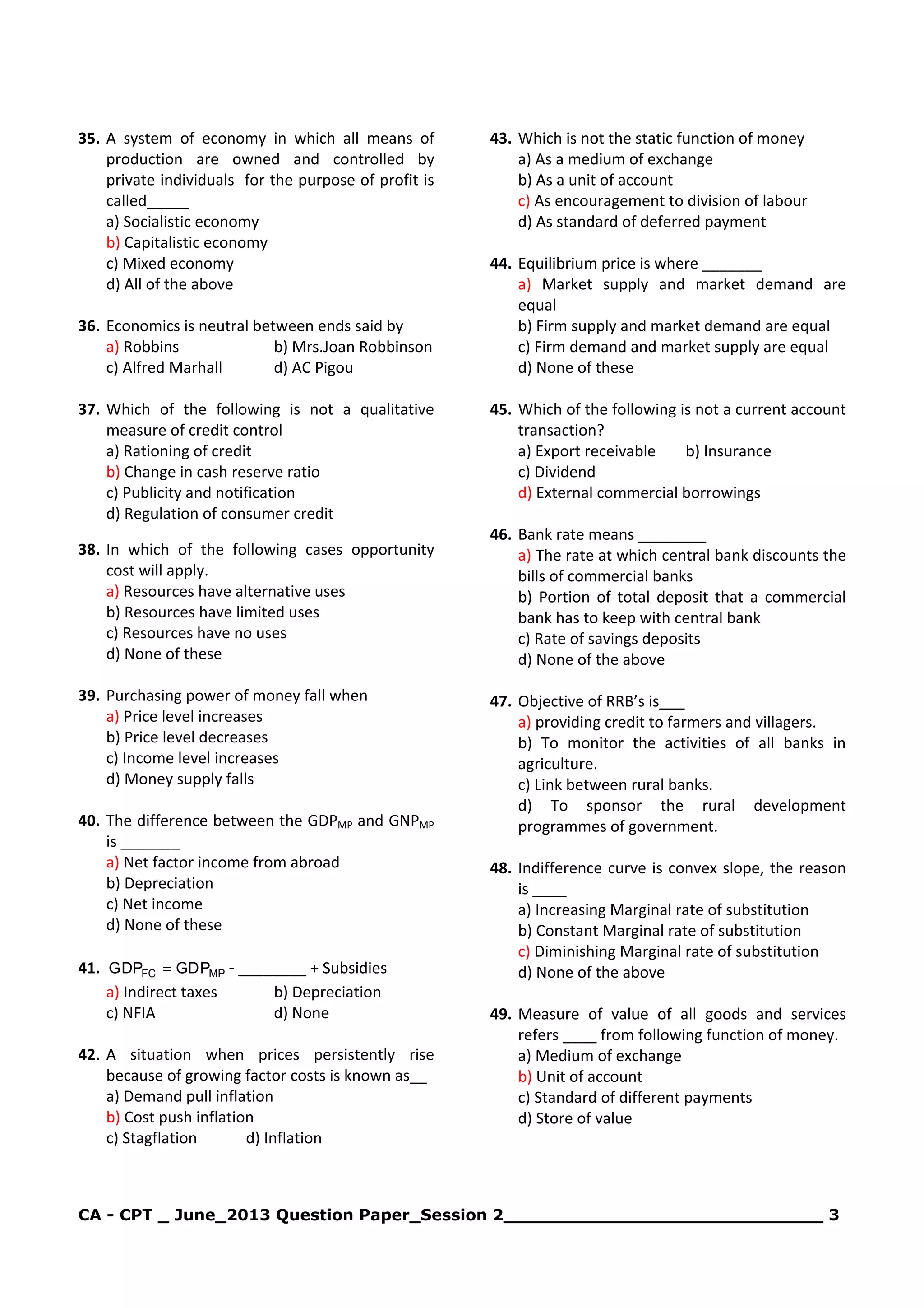 CA - CPT _ June_2013 Question Paper_Session 2_____________________________ 3
35. A system of economy in which all means of
production are owned and controlled by
private individuals for the purpose of profit is
called_____
a) Socialistic economy
b) Capitalistic economy
c) Mixed economy
d) All of the above
36. Economics is neutral between ends said by
a) Robbins b) Mrs.Joan Robbinson
c) Alfred Marhall d) AC Pigou
37. Which of the following is not a qualitative
measure of credit control
a) Rationing of credit
b) Change in cash reserve ratio
c) Publicity and notification
d) Regulation of consumer credit
38. In which of the following cases opportunity
cost will apply.
a) Resources have alternative uses
b) Resources have limited uses
c) Resources have no uses
d) None of these
39. Purchasing power of money fall when
a) Price level increases
b) Price level decreases
c) Income level increases
d) Money supply falls
40. The difference between the GDPMP and GNPMP
is _______
a) Net factor income from abroad
b) Depreciation
c) Net income
d) None of these
41. MPFC PGDDPG = - ________ + Subsidies
a) Indirect taxes b) Depreciation
c) NFIA d) None
42. A situation when prices persistently rise
because of growing factor costs is known as__
a) Demand pull inflation
b) Cost push inflation
c) Stagflation d) Inflation
43. Which is not the static function of money
a) As a medium of exchange
b) As a unit of account
c) As encouragement to division of labour
d) As standard of deferred payment
44. Equilibrium price is where _______
a) Market supply and market demand are
equal
b) Firm supply and market demand are equal
c) Firm demand and market supply are equal
d) None of these
45. Which of the following is not a current account
transaction?
a) Export receivable b) Insurance
c) Dividend
d) External commercial borrowings
46. Bank rate means ________
a) The rate at which central bank discounts the
bills of commercial banks
b) Portion of total deposit that a commercial
bank has to keep with central bank
c) Rate of savings deposits
d) None of the above
47. Objective of RRB’s is___
a) providing credit to farmers and villagers.
b) To monitor the activities of all banks in
agriculture.
c) Link between rural banks.
d) To sponsor the rural development
programmes of government.
48. Indifference curve is convex slope, the reason
is ____
a) Increasing Marginal rate of substitution
b) Constant Marginal rate of substitution
c) Diminishing Marginal rate of substitution
d) None of the above
49. Measure of value of all goods and services
refers ____ from following function of money.
a) Medium of exchange
b) Unit of account
c) Standard of different payments
d) Store of value
 