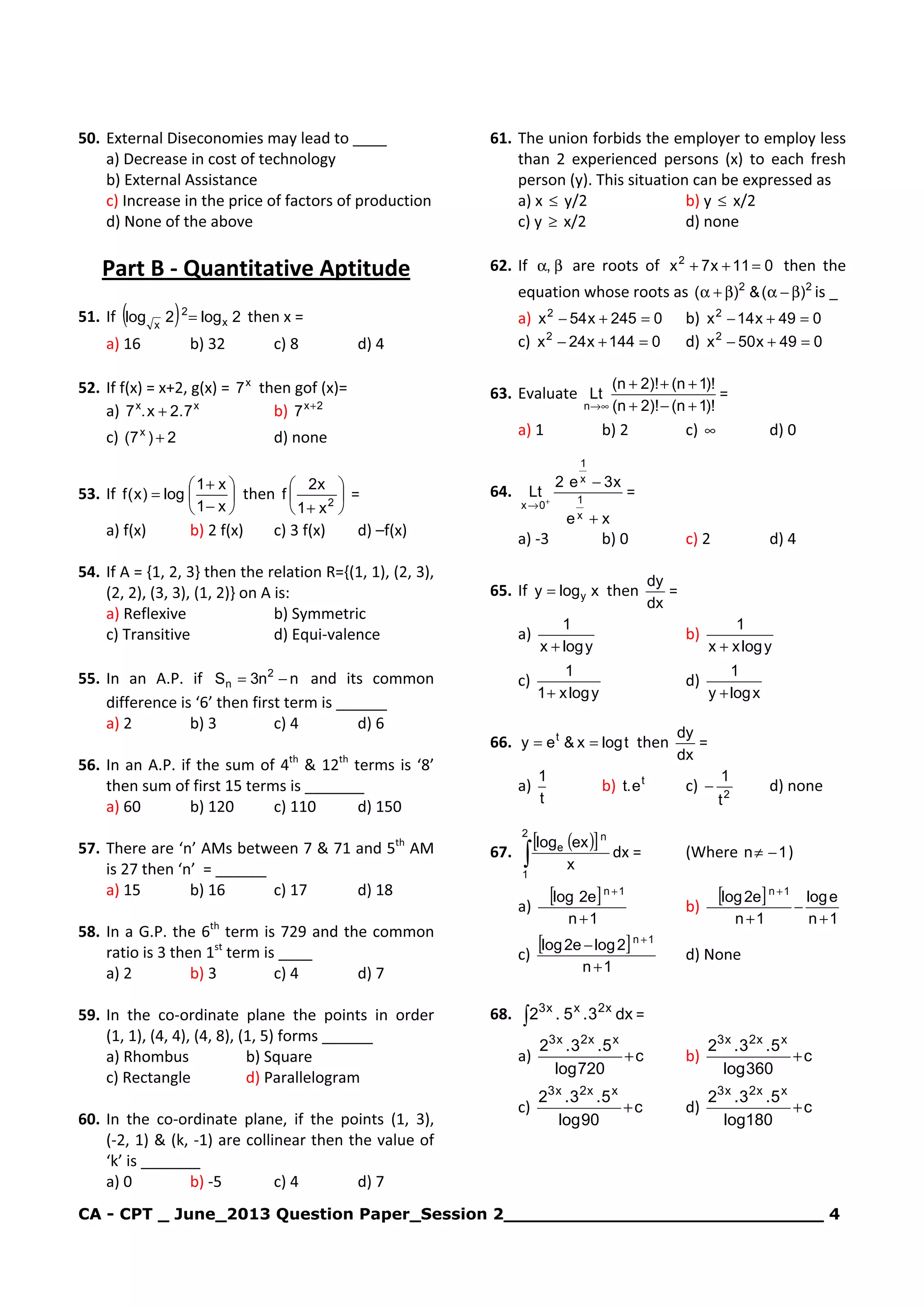 CA - CPT _ June_2013 Question Paper_Session 2_____________________________ 4
50. External Diseconomies may lead to ____
a) Decrease in cost of technology
b) External Assistance
c) Increase in the price of factors of production
d) None of the above
Part B - Quantitative Aptitude
51. If ( ) 2log2log x
2
x
= then x =
a) 16 b) 32 c) 8 d) 4
52. If f(x) = x+2, g(x) = x
7 then gof (x)=
a) xx
7.2x.7 + b) 2x
7 +
c) 2)7( x
+ d) none
53. If 





−
+
=
x1
x1
log)x(f then 





+ 2
x1
x2
f =
a) f(x) b) 2 f(x) c) 3 f(x) d) –f(x)
54. If A = {1, 2, 3} then the relation R={(1, 1), (2, 3),
(2, 2), (3, 3), (1, 2)} on A is:
a) Reflexive b) Symmetric
c) Transitive d) Equi-valence
55. In an A.P. if nn3S 2
n −= and its common
difference is ‘6’ then first term is ______
a) 2 b) 3 c) 4 d) 6
56. In an A.P. if the sum of 4th
& 12th
terms is ‘8’
then sum of first 15 terms is _______
a) 60 b) 120 c) 110 d) 150
57. There are ‘n’ AMs between 7 & 71 and 5th
AM
is 27 then ‘n’ = ______
a) 15 b) 16 c) 17 d) 18
58. In a G.P. the 6th
term is 729 and the common
ratio is 3 then 1st
term is ____
a) 2 b) 3 c) 4 d) 7
59. In the co-ordinate plane the points in order
(1, 1), (4, 4), (4, 8), (1, 5) forms ______
a) Rhombus b) Square
c) Rectangle d) Parallelogram
60. In the co-ordinate plane, if the points (1, 3),
(-2, 1) & (k, -1) are collinear then the value of
‘k’ is _______
a) 0 b) -5 c) 4 d) 7
61. The union forbids the employer to employ less
than 2 experienced persons (x) to each fresh
person (y). This situation can be expressed as
a) x ≤ y/2 b) y ≤ x/2
c) y ≥ x/2 d) none
62. If βα, are roots of 011x7x2
=++ then the
equation whose roots as 22
)(&)( β−αβ+α is _
a) 0245x54x2
=+− b) 049x14x2
=+−
c) 0144x24x2
=+− d) 049x50x2
=+−
63. Evaluate
)!1n()!2n(
)!1n()!2n(
Lt
n +−+
+++
∞→
=
a) 1 b) 2 c) ∞ d) 0
64.
xe
x3e2
Lt
x
1
x
1
0x
+
−
+
→
=
a) -3 b) 0 c) 2 d) 4
65. If xlogy y= then
dx
dy
=
a)
ylogx
1
+
b)
ylogxx
1
+
c)
ylogx1
1
+
d)
xlogy
1
+
66. tlogx&ey t
== then
dx
dy
=
a)
t
1
b) t
e.t c) 2
t
1
− d) none
67.
( )[ ]
∫
2
1
n
e
x
exlog
dx = (Where 1n −≠ )
a)
[ ]
1n
e2log 1n
+
+
b)
[ ]
1n
elog
1n
e2log 1n
+
−
+
+
c)
[ ]
1n
2loge2log 1n
+
− +
d) None
68. ∫ dx3.5.2 x2xx3
=
a) c
720log
5.3.2 xx2x3
+ b) c
360log
5.3.2 xx2x3
+
c) c
90log
5.3.2 xx2x3
+ d) c
180log
5.3.2 xx2x3
+
 