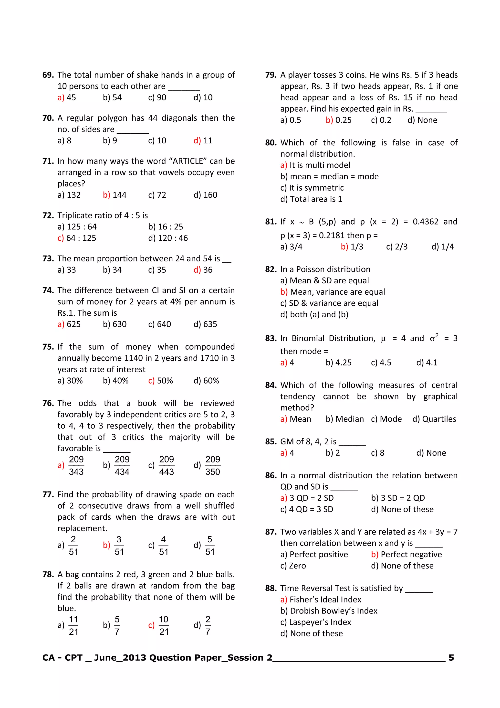 CA - CPT _ June_2013 Question Paper_Session 2_____________________________ 5
69. The total number of shake hands in a group of
10 persons to each other are _______
a) 45 b) 54 c) 90 d) 10
70. A regular polygon has 44 diagonals then the
no. of sides are _______
a) 8 b) 9 c) 10 d) 11
71. In how many ways the word “ARTICLE” can be
arranged in a row so that vowels occupy even
places?
a) 132 b) 144 c) 72 d) 160
72. Triplicate ratio of 4 : 5 is
a) 125 : 64 b) 16 : 25
c) 64 : 125 d) 120 : 46
73. The mean proportion between 24 and 54 is __
a) 33 b) 34 c) 35 d) 36
74. The difference between CI and SI on a certain
sum of money for 2 years at 4% per annum is
Rs.1. The sum is
a) 625 b) 630 c) 640 d) 635
75. If the sum of money when compounded
annually become 1140 in 2 years and 1710 in 3
years at rate of interest
a) 30% b) 40% c) 50% d) 60%
76. The odds that a book will be reviewed
favorably by 3 independent critics are 5 to 2, 3
to 4, 4 to 3 respectively, then the probability
that out of 3 critics the majority will be
favorable is ______
a)
343
209
b)
434
209
c)
443
209
d)
350
209
77. Find the probability of drawing spade on each
of 2 consecutive draws from a well shuffled
pack of cards when the draws are with out
replacement.
a)
51
2
b)
51
3
c)
51
4
d)
51
5
78. A bag contains 2 red, 3 green and 2 blue balls.
If 2 balls are drawn at random from the bag
find the probability that none of them will be
blue.
a)
21
11
b)
7
5
c)
21
10
d)
7
2
79. A player tosses 3 coins. He wins Rs. 5 if 3 heads
appear, Rs. 3 if two heads appear, Rs. 1 if one
head appear and a loss of Rs. 15 if no head
appear. Find his expected gain in Rs. _______
a) 0.5 b) 0.25 c) 0.2 d) None
80. Which of the following is false in case of
normal distribution.
a) It is multi model
b) mean = median = mode
c) It is symmetric
d) Total area is 1
81. If x ~ B (5,p) and p (x = 2) = 0.4362 and
p (x = 3) = 0.2181 then p =
a) 3/4 b) 1/3 c) 2/3 d) 1/4
82. In a Poisson distribution
a) Mean & SD are equal
b) Mean, variance are equal
c) SD & variance are equal
d) both (a) and (b)
83. In Binomial Distribution, µ = 4 and 2
σ = 3
then mode =
a) 4 b) 4.25 c) 4.5 d) 4.1
84. Which of the following measures of central
tendency cannot be shown by graphical
method?
a) Mean b) Median c) Mode d) Quartiles
85. GM of 8, 4, 2 is ______
a) 4 b) 2 c) 8 d) None
86. In a normal distribution the relation between
QD and SD is ______
a) 3 QD = 2 SD b) 3 SD = 2 QD
c) 4 QD = 3 SD d) None of these
87. Two variables X and Y are related as 4x + 3y = 7
then correlation between x and y is ______
a) Perfect positive b) Perfect negative
c) Zero d) None of these
88. Time Reversal Test is satisfied by ______
a) Fisher’s Ideal Index
b) Drobish Bowley’s Index
c) Laspeyer’s Index
d) None of these
 