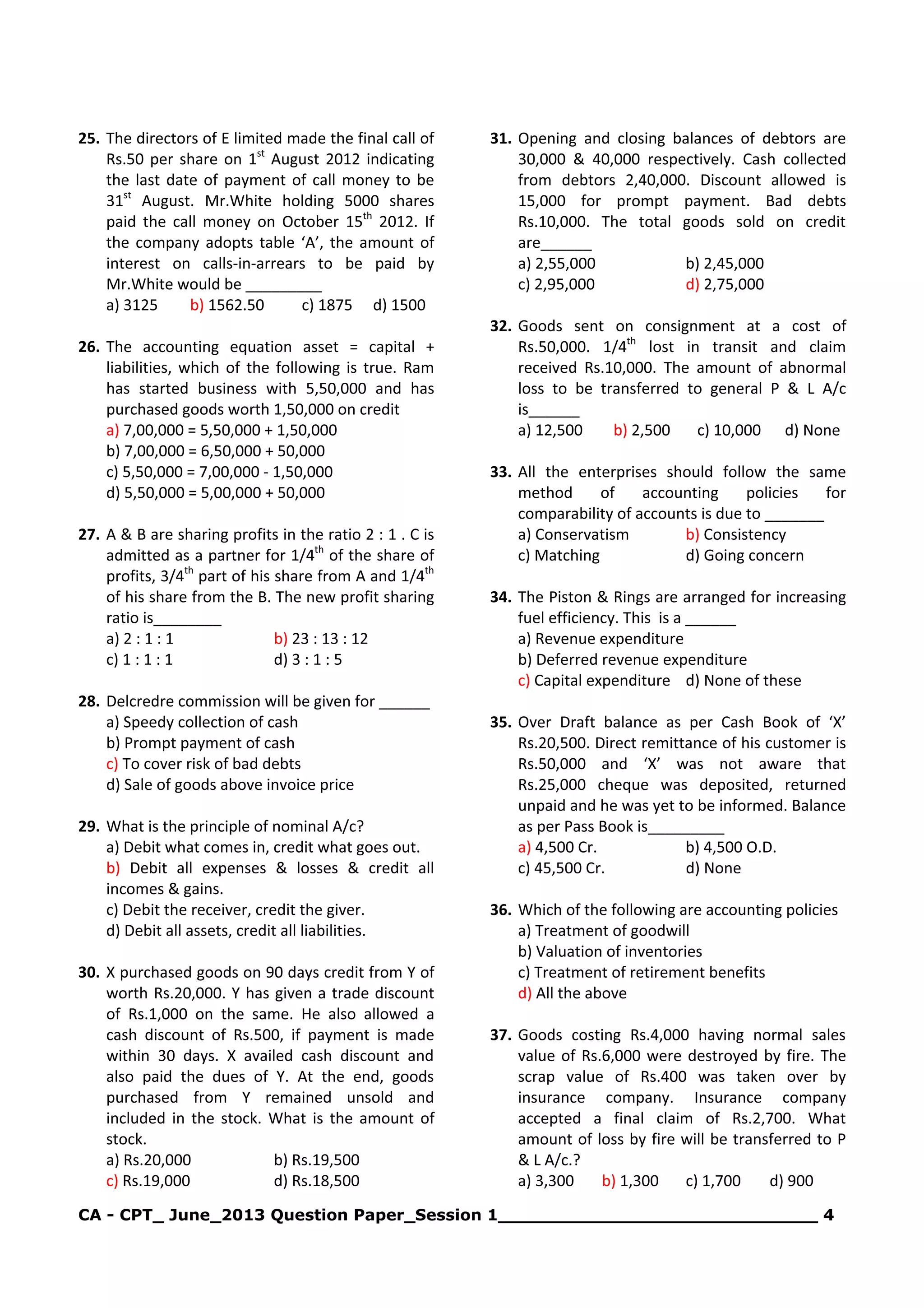 CA - CPT_ June_2013 Question Paper_Session 1_____________________________ 4
25. The directors of E limited made the final call of
Rs.50 per share on 1st
August 2012 indicating
the last date of payment of call money to be
31st
August. Mr.White holding 5000 shares
paid the call money on October 15th
2012. If
the company adopts table ‘A’, the amount of
interest on calls-in-arrears to be paid by
Mr.White would be _________
a) 3125 b) 1562.50 c) 1875 d) 1500
26. The accounting equation asset = capital +
liabilities, which of the following is true. Ram
has started business with 5,50,000 and has
purchased goods worth 1,50,000 on credit
a) 7,00,000 = 5,50,000 + 1,50,000
b) 7,00,000 = 6,50,000 + 50,000
c) 5,50,000 = 7,00,000 - 1,50,000
d) 5,50,000 = 5,00,000 + 50,000
27. A & B are sharing profits in the ratio 2 : 1 . C is
admitted as a partner for 1/4th
of the share of
profits, 3/4th
part of his share from A and 1/4th
of his share from the B. The new profit sharing
ratio is________
a) 2 : 1 : 1 b) 23 : 13 : 12
c) 1 : 1 : 1 d) 3 : 1 : 5
28. Delcredre commission will be given for ______
a) Speedy collection of cash
b) Prompt payment of cash
c) To cover risk of bad debts
d) Sale of goods above invoice price
29. What is the principle of nominal A/c?
a) Debit what comes in, credit what goes out.
b) Debit all expenses & losses & credit all
incomes & gains.
c) Debit the receiver, credit the giver.
d) Debit all assets, credit all liabilities.
30. X purchased goods on 90 days credit from Y of
worth Rs.20,000. Y has given a trade discount
of Rs.1,000 on the same. He also allowed a
cash discount of Rs.500, if payment is made
within 30 days. X availed cash discount and
also paid the dues of Y. At the end, goods
purchased from Y remained unsold and
included in the stock. What is the amount of
stock.
a) Rs.20,000 b) Rs.19,500
c) Rs.19,000 d) Rs.18,500
31. Opening and closing balances of debtors are
30,000 & 40,000 respectively. Cash collected
from debtors 2,40,000. Discount allowed is
15,000 for prompt payment. Bad debts
Rs.10,000. The total goods sold on credit
are______
a) 2,55,000 b) 2,45,000
c) 2,95,000 d) 2,75,000
32. Goods sent on consignment at a cost of
Rs.50,000. 1/4th
lost in transit and claim
received Rs.10,000. The amount of abnormal
loss to be transferred to general P & L A/c
is______
a) 12,500 b) 2,500 c) 10,000 d) None
33. All the enterprises should follow the same
method of accounting policies for
comparability of accounts is due to _______
a) Conservatism b) Consistency
c) Matching d) Going concern
34. The Piston & Rings are arranged for increasing
fuel efficiency. This is a ______
a) Revenue expenditure
b) Deferred revenue expenditure
c) Capital expenditure d) None of these
35. Over Draft balance as per Cash Book of ‘X’
Rs.20,500. Direct remittance of his customer is
Rs.50,000 and ‘X’ was not aware that
Rs.25,000 cheque was deposited, returned
unpaid and he was yet to be informed. Balance
as per Pass Book is_________
a) 4,500 Cr. b) 4,500 O.D.
c) 45,500 Cr. d) None
36. Which of the following are accounting policies
a) Treatment of goodwill
b) Valuation of inventories
c) Treatment of retirement benefits
d) All the above
37. Goods costing Rs.4,000 having normal sales
value of Rs.6,000 were destroyed by fire. The
scrap value of Rs.400 was taken over by
insurance company. Insurance company
accepted a final claim of Rs.2,700. What
amount of loss by fire will be transferred to P
& L A/c.?
a) 3,300 b) 1,300 c) 1,700 d) 900
 