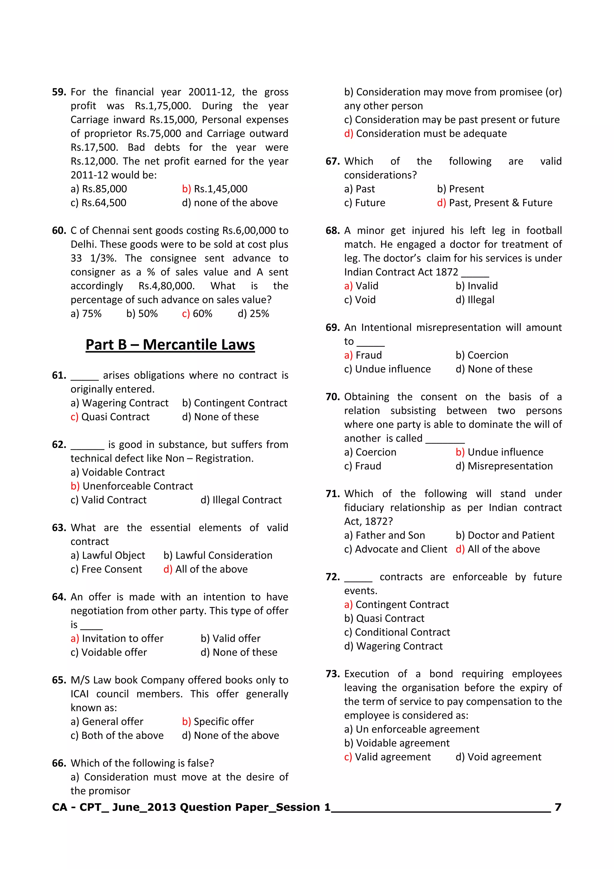 CA - CPT_ June_2013 Question Paper_Session 1______________________________ 7
59. For the financial year 20011-12, the gross
profit was Rs.1,75,000. During the year
Carriage inward Rs.15,000, Personal expenses
of proprietor Rs.75,000 and Carriage outward
Rs.17,500. Bad debts for the year were
Rs.12,000. The net profit earned for the year
2011-12 would be:
a) Rs.85,000 b) Rs.1,45,000
c) Rs.64,500 d) none of the above
60. C of Chennai sent goods costing Rs.6,00,000 to
Delhi. These goods were to be sold at cost plus
33 1/3%. The consignee sent advance to
consigner as a % of sales value and A sent
accordingly Rs.4,80,000. What is the
percentage of such advance on sales value?
a) 75% b) 50% c) 60% d) 25%
Part B – Mercantile Laws
61. _____ arises obligations where no contract is
originally entered.
a) Wagering Contract b) Contingent Contract
c) Quasi Contract d) None of these
62. ______ is good in substance, but suffers from
technical defect like Non – Registration.
a) Voidable Contract
b) Unenforceable Contract
c) Valid Contract d) Illegal Contract
63. What are the essential elements of valid
contract
a) Lawful Object b) Lawful Consideration
c) Free Consent d) All of the above
64. An offer is made with an intention to have
negotiation from other party. This type of offer
is ____
a) Invitation to offer b) Valid offer
c) Voidable offer d) None of these
65. M/S Law book Company offered books only to
ICAI council members. This offer generally
known as:
a) General offer b) Specific offer
c) Both of the above d) None of the above
66. Which of the following is false?
a) Consideration must move at the desire of
the promisor
b) Consideration may move from promisee (or)
any other person
c) Consideration may be past present or future
d) Consideration must be adequate
67. Which of the following are valid
considerations?
a) Past b) Present
c) Future d) Past, Present & Future
68. A minor get injured his left leg in football
match. He engaged a doctor for treatment of
leg. The doctor’s claim for his services is under
Indian Contract Act 1872 _____
a) Valid b) Invalid
c) Void d) Illegal
69. An Intentional misrepresentation will amount
to _____
a) Fraud b) Coercion
c) Undue influence d) None of these
70. Obtaining the consent on the basis of a
relation subsisting between two persons
where one party is able to dominate the will of
another is called _______
a) Coercion b) Undue influence
c) Fraud d) Misrepresentation
71. Which of the following will stand under
fiduciary relationship as per Indian contract
Act, 1872?
a) Father and Son b) Doctor and Patient
c) Advocate and Client d) All of the above
72. _____ contracts are enforceable by future
events.
a) Contingent Contract
b) Quasi Contract
c) Conditional Contract
d) Wagering Contract
73. Execution of a bond requiring employees
leaving the organisation before the expiry of
the term of service to pay compensation to the
employee is considered as:
a) Un enforceable agreement
b) Voidable agreement
c) Valid agreement d) Void agreement
 