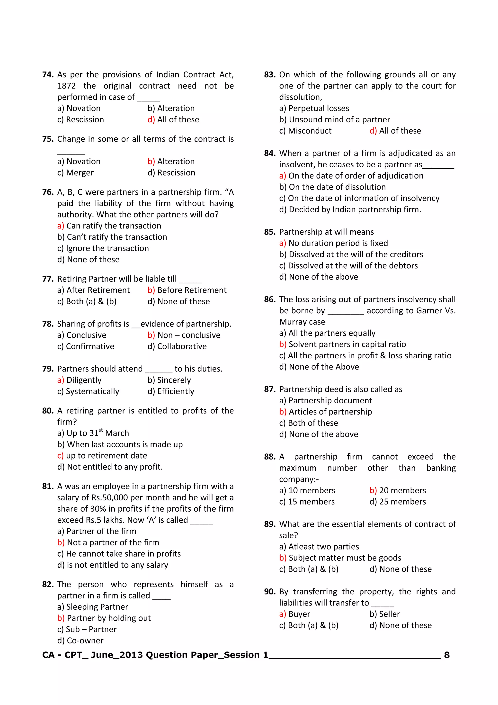 CA - CPT_ June_2013 Question Paper_Session 1_____________________________ 8
74. As per the provisions of Indian Contract Act,
1872 the original contract need not be
performed in case of _____
a) Novation b) Alteration
c) Rescission d) All of these
75. Change in some or all terms of the contract is
______
a) Novation b) Alteration
c) Merger d) Rescission
76. A, B, C were partners in a partnership firm. “A
paid the liability of the firm without having
authority. What the other partners will do?
a) Can ratify the transaction
b) Can’t ratify the transaction
c) Ignore the transaction
d) None of these
77. Retiring Partner will be liable till _____
a) After Retirement b) Before Retirement
c) Both (a) & (b) d) None of these
78. Sharing of profits is __evidence of partnership.
a) Conclusive b) Non – conclusive
c) Confirmative d) Collaborative
79. Partners should attend ______ to his duties.
a) Diligently b) Sincerely
c) Systematically d) Efficiently
80. A retiring partner is entitled to profits of the
firm?
a) Up to 31st
March
b) When last accounts is made up
c) up to retirement date
d) Not entitled to any profit.
81. A was an employee in a partnership firm with a
salary of Rs.50,000 per month and he will get a
share of 30% in profits if the profits of the firm
exceed Rs.5 lakhs. Now ‘A’ is called _____
a) Partner of the firm
b) Not a partner of the firm
c) He cannot take share in profits
d) is not entitled to any salary
82. The person who represents himself as a
partner in a firm is called ____
a) Sleeping Partner
b) Partner by holding out
c) Sub – Partner
d) Co-owner
83. On which of the following grounds all or any
one of the partner can apply to the court for
dissolution,
a) Perpetual losses
b) Unsound mind of a partner
c) Misconduct d) All of these
84. When a partner of a firm is adjudicated as an
insolvent, he ceases to be a partner as_______
a) On the date of order of adjudication
b) On the date of dissolution
c) On the date of information of insolvency
d) Decided by Indian partnership firm.
85. Partnership at will means
a) No duration period is fixed
b) Dissolved at the will of the creditors
c) Dissolved at the will of the debtors
d) None of the above
86. The loss arising out of partners insolvency shall
be borne by ________ according to Garner Vs.
Murray case
a) All the partners equally
b) Solvent partners in capital ratio
c) All the partners in profit & loss sharing ratio
d) None of the Above
87. Partnership deed is also called as
a) Partnership document
b) Articles of partnership
c) Both of these
d) None of the above
88. A partnership firm cannot exceed the
maximum number other than banking
company:-
a) 10 members b) 20 members
c) 15 members d) 25 members
89. What are the essential elements of contract of
sale?
a) Atleast two parties
b) Subject matter must be goods
c) Both (a) & (b) d) None of these
90. By transferring the property, the rights and
liabilities will transfer to _____
a) Buyer b) Seller
c) Both (a) & (b) d) None of these
 